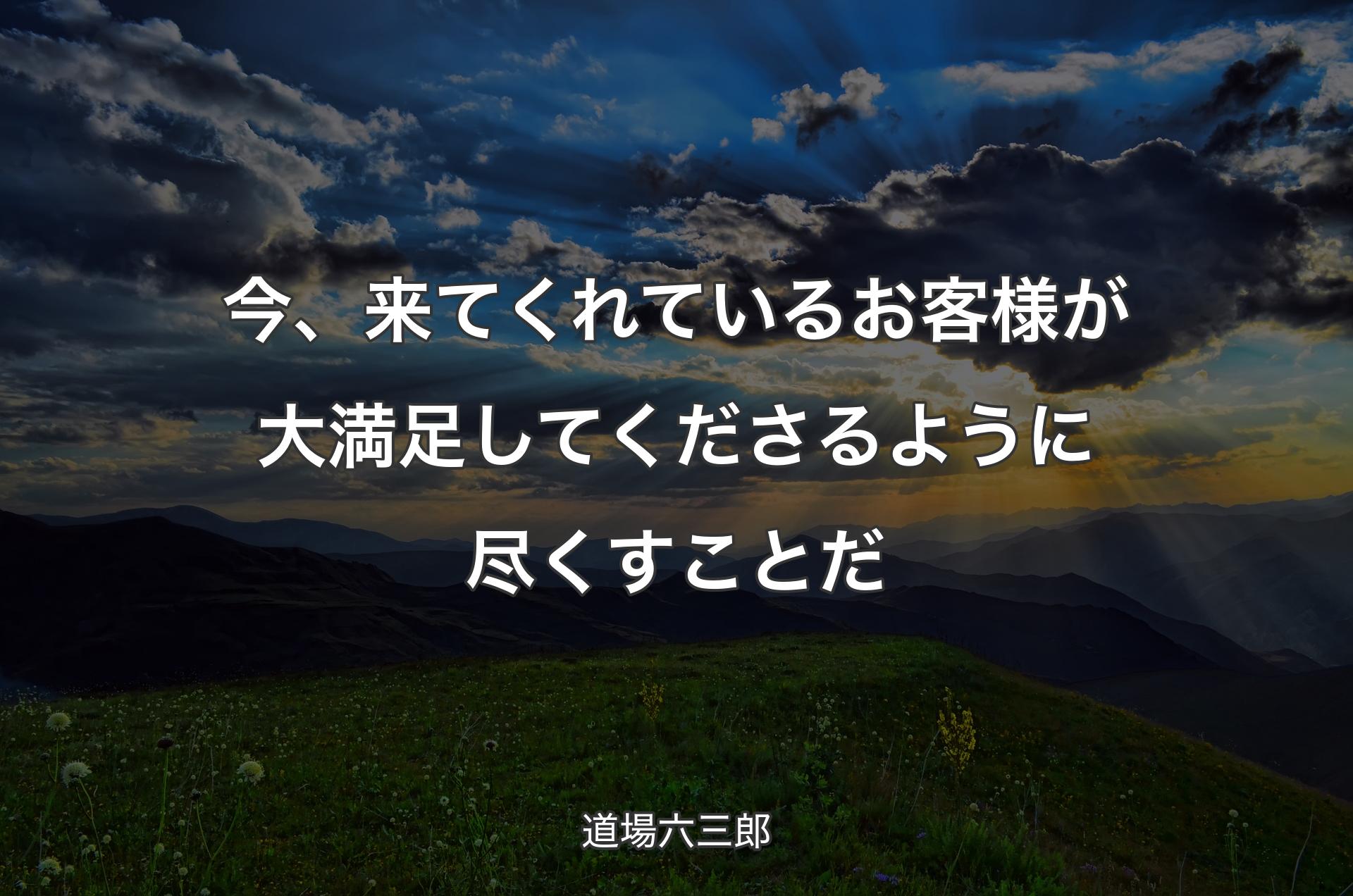 今、来てくれているお客様�が大満足してくださるように尽くすことだ - 道場六三郎