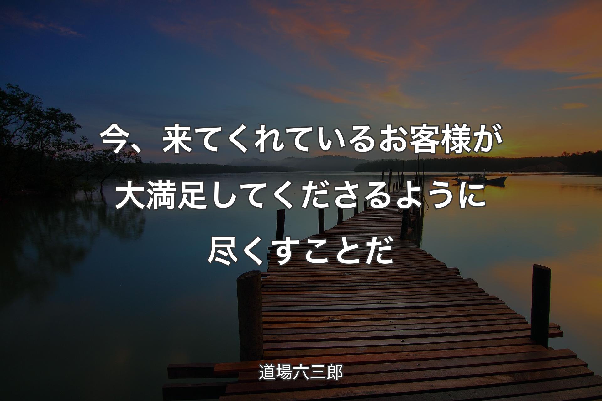 今、来てくれているお客様が大満足してくださるように尽くすことだ - 道場六三郎