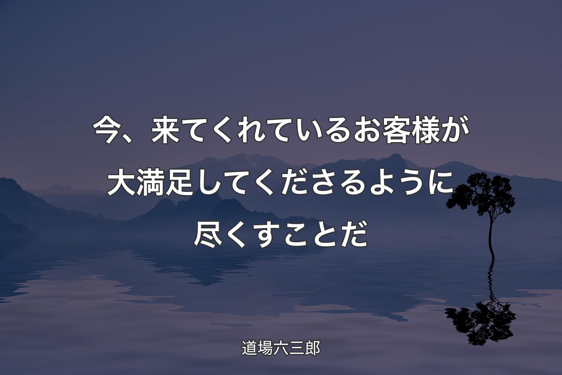 今、来てくれているお客様が大満足してくださるように尽くすことだ - 道場六三郎