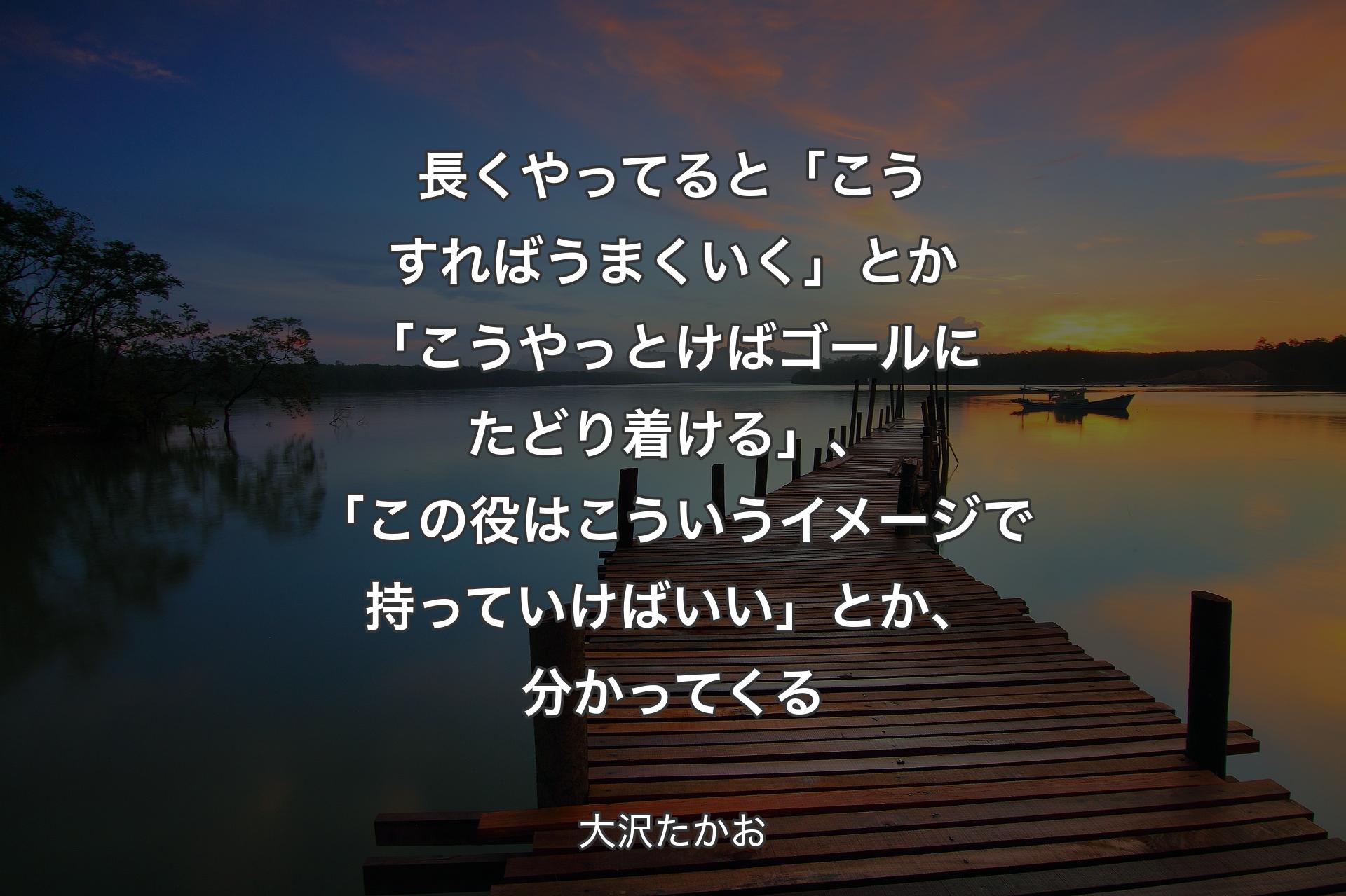 【背景3】長くやってると「こうすればうまくいく」とか「こうやっとけばゴールにたどり着ける」、「この役はこういうイメージで持っていけばいい」とか、分かってくる - 大沢たかお