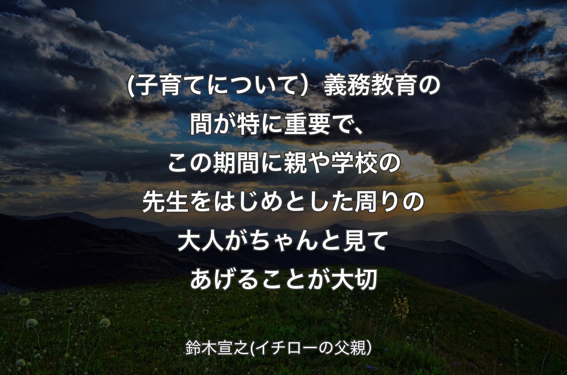 (子育てについて）義務教育の間が特に重要で、この期間に親や学校の先生をはじめとした周りの大人がちゃんと見てあげることが大切 - 鈴木宣之(イチローの父親）