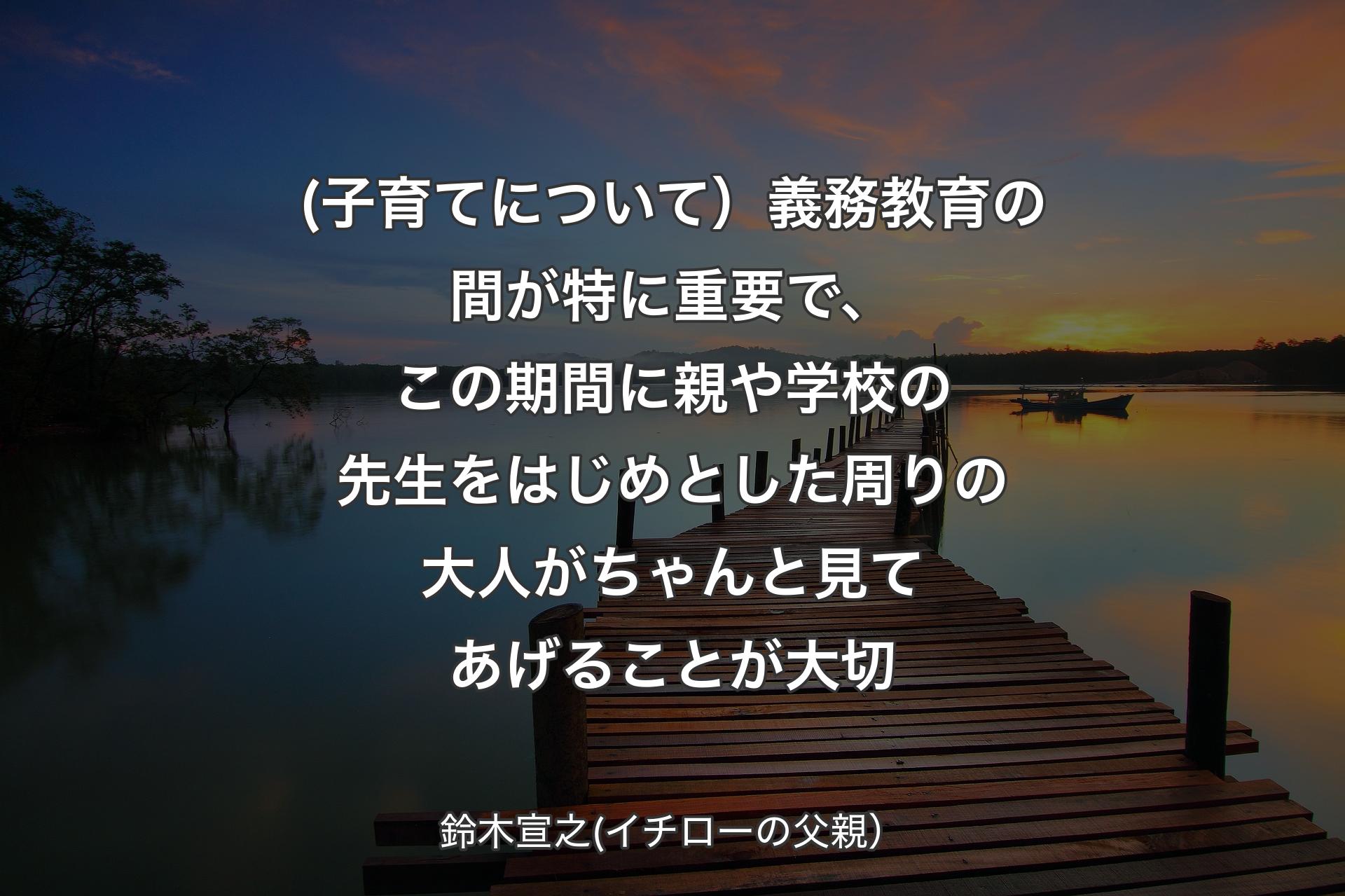 (子育てについて）義務教育の間が特に重要で、この期間に親や学校の先生をはじめとした周りの大人がちゃんと見てあげることが大切 - 鈴木宣之(イチローの父親）