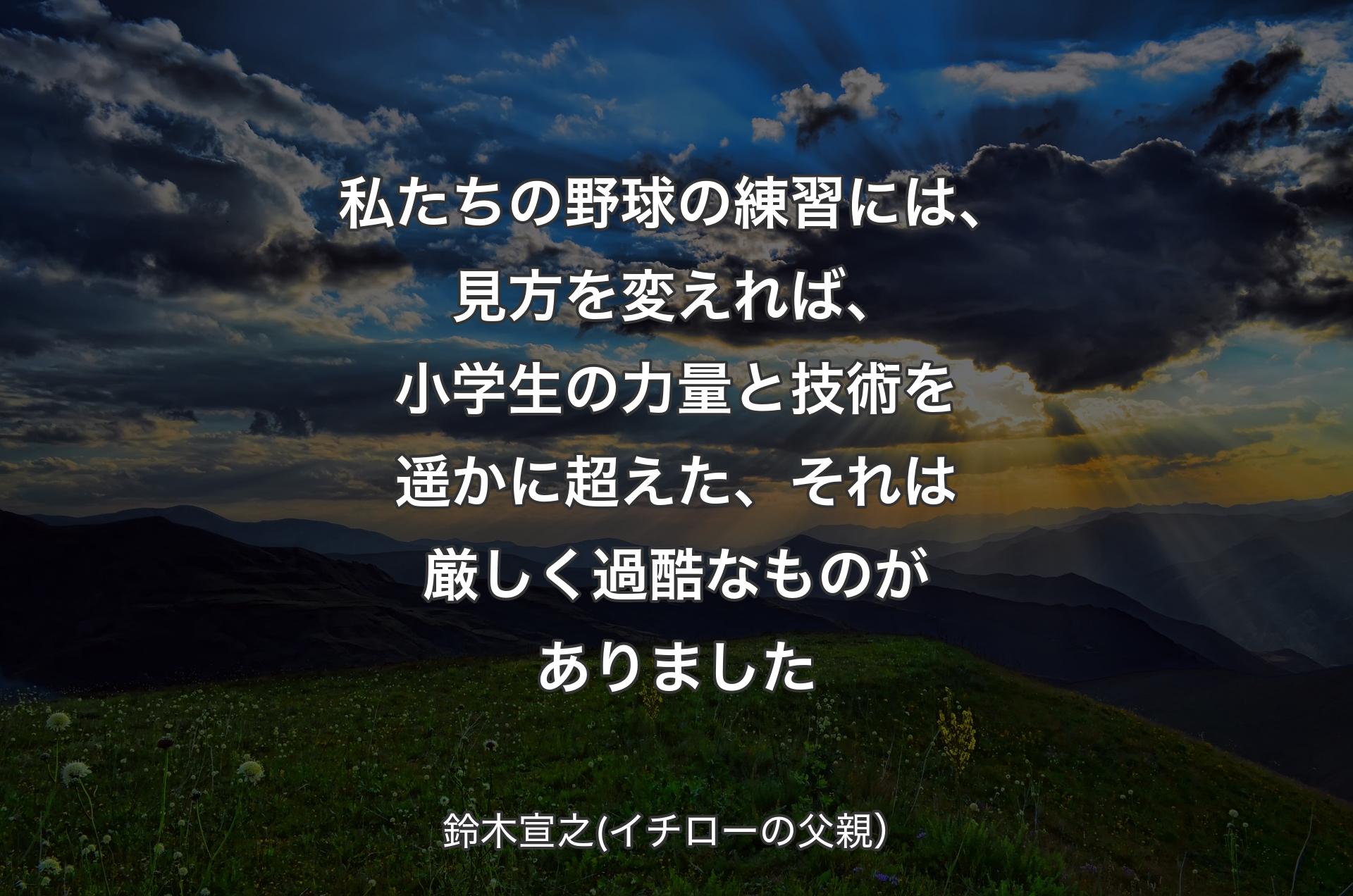 私たちの野球の練習には、見方を変えれば、小学生の力量と技術を遥かに超えた、それは厳しく過酷なものがありました - 鈴木宣之(イチローの父親）