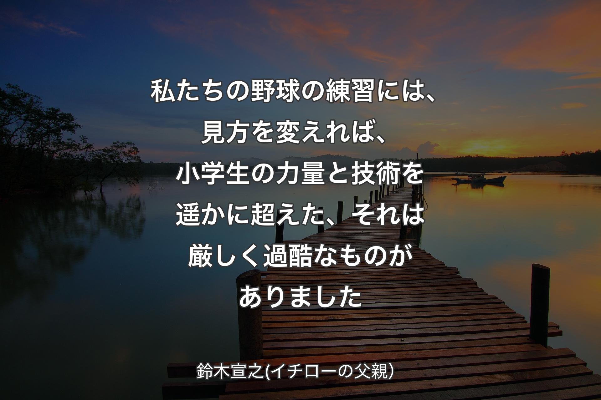 私たちの野球の練習には、見方を変えれば、小学生の力量と技術を遥かに超えた、それは厳しく過酷なものがありました - 鈴木宣之(イチローの父親）