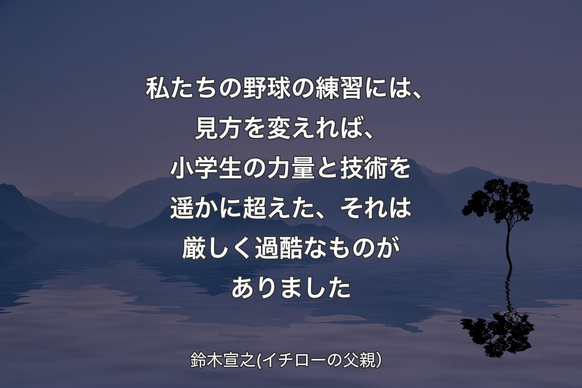 【背景4】私たちの野球の練習には、見方を変えれば、小学生の力量と技術を遥かに超えた、それは厳しく過酷なものがありました - 鈴木宣之(イチローの父親）