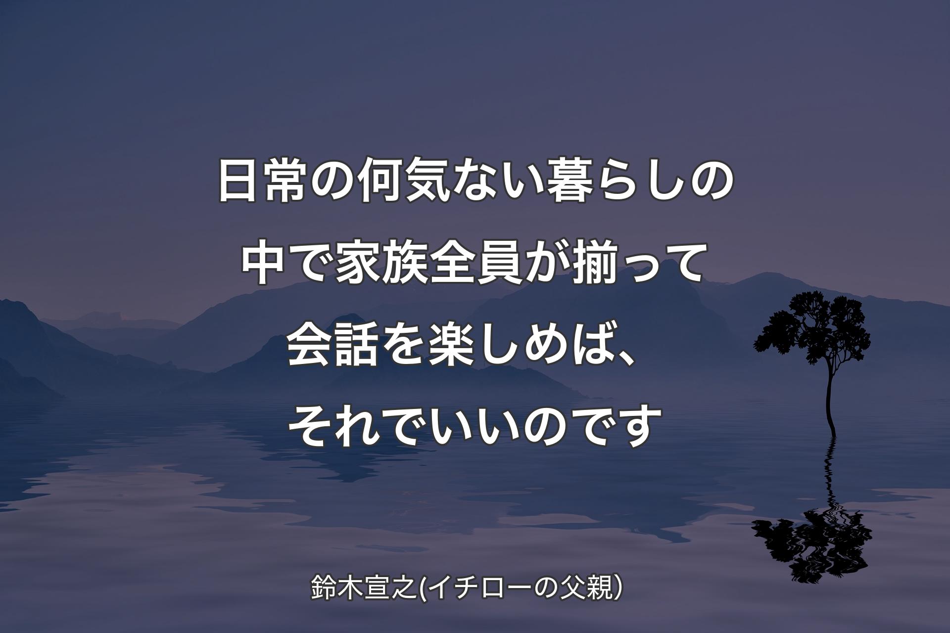 【背景4】日常の何気ない暮らしの中で家族全員が揃って会話を楽しめば、それでいいのです - 鈴木宣之(イチローの父親）