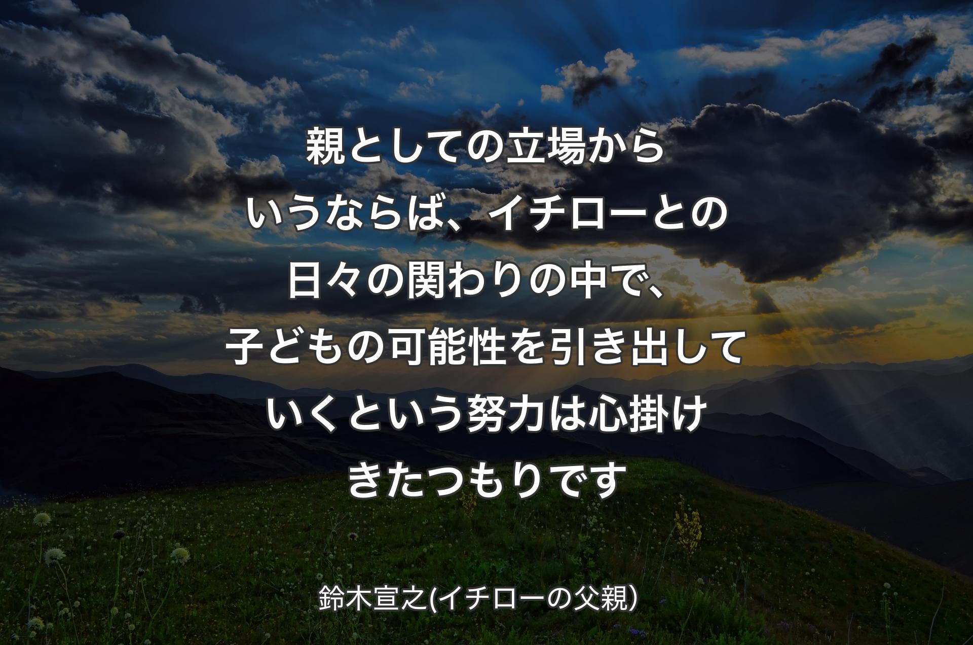 親としての立場からいうならば、イチローとの日々の関わりの中で、子どもの可能性を引き出していくという努力は心掛けきたつもりです - 鈴木宣之(イチローの父親）