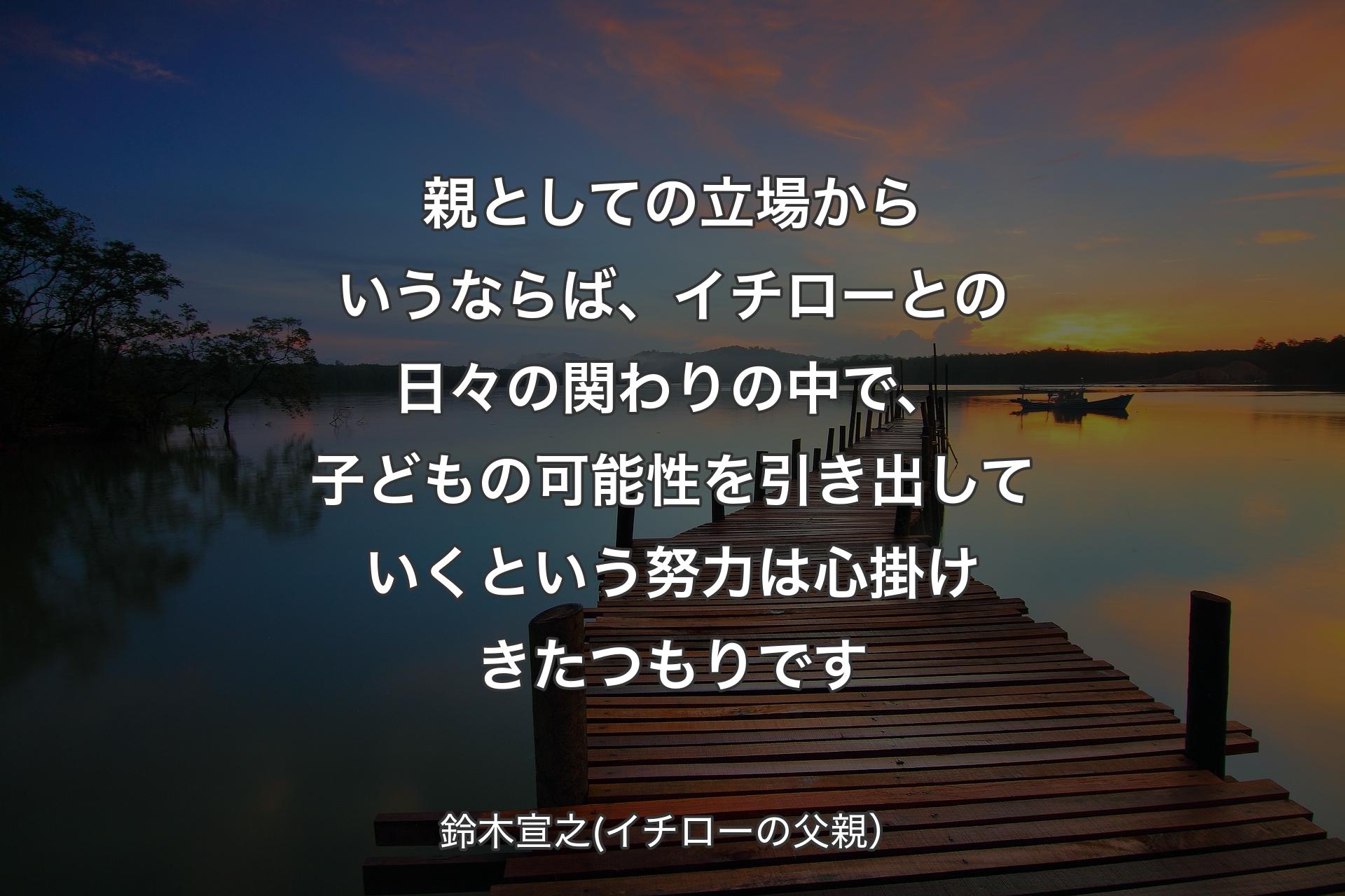 親としての立場からいうならば、イチローとの日々の関わりの中で、子どもの可能性を引き出していくという努力は心掛けきたつもりです - 鈴木宣之(イチローの父親）