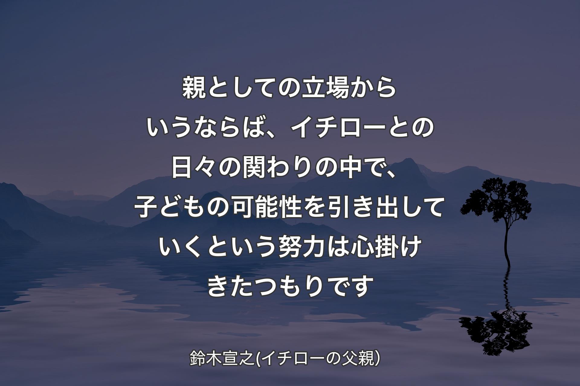 【背景4】親としての立場からいうならば、イチローとの日々の関わりの中で、子どもの可能性を引き出していくという努力は心掛けきたつもりです - 鈴木宣之(イチローの父親）