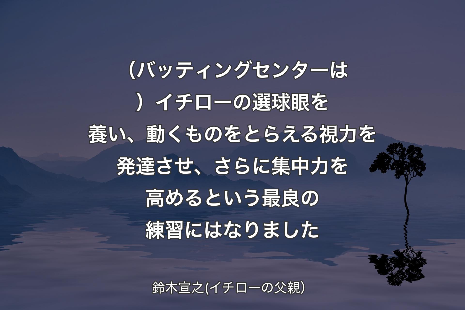 【背景4】（バッティングセンターは）イチローの選球眼を養い、動くものをとらえる視力を発達させ、さらに集中力を高めるという最良の練習にはなりました - 鈴木宣之(イチローの父親）