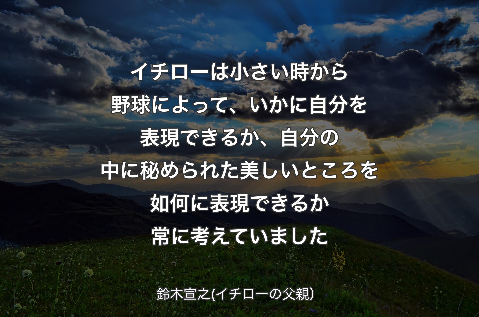 イチローは小さい時から野球によって、いかに自分を表現できるか、自分の中に秘められた美しいところを如何に表現できるか常に考えていました - 鈴木宣之(イチローの父親）