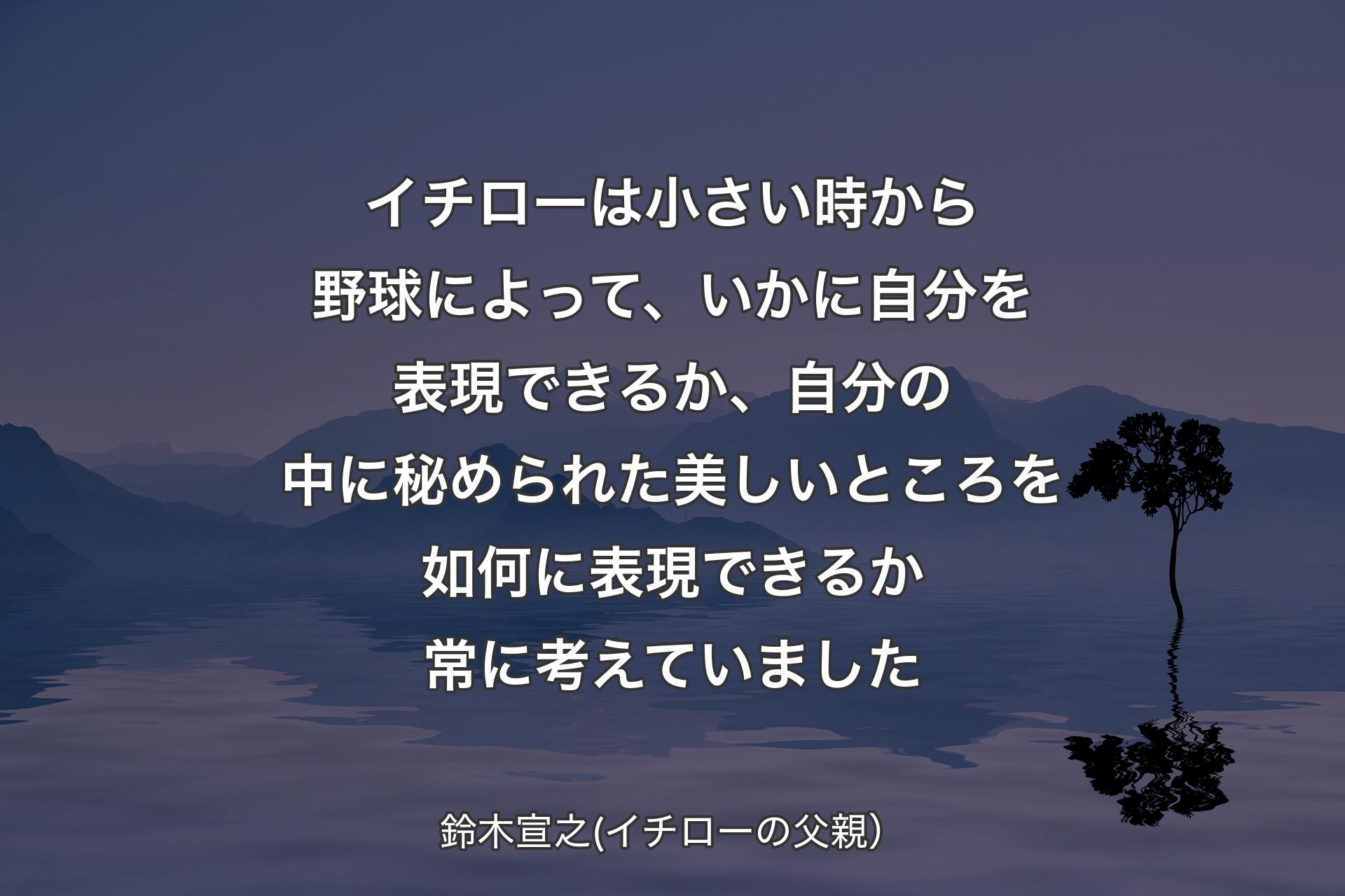 【背景4】イチローは小さい時から野球によって、いかに自分を表現できるか、自分の中に秘められた美しいところを如何に表現できるか常に考えていました - 鈴木宣之(イチローの父親）