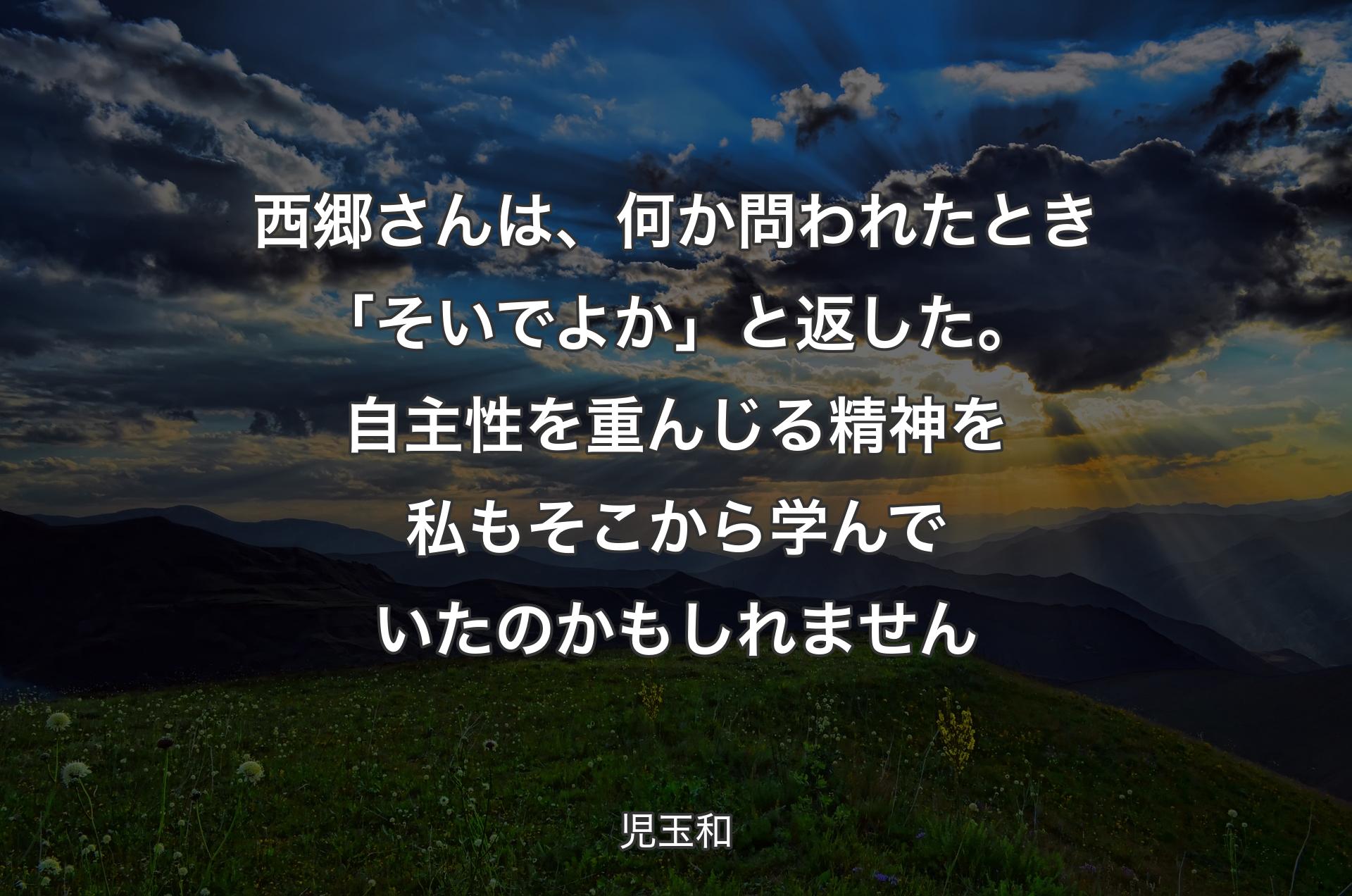 西郷さんは、何か問われたとき「そいでよか」と返した。 自主性を重んじる精神を私もそこから学んでいたのかもしれません - 児玉和