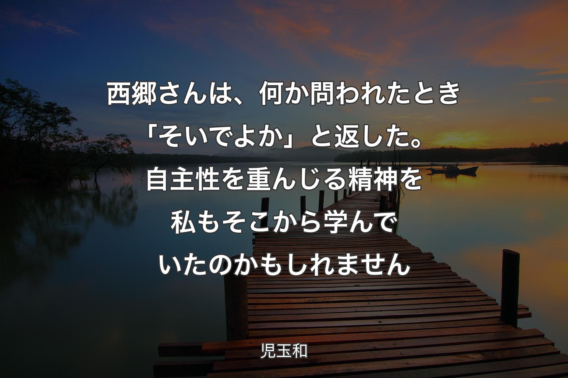 【背景3】西郷さんは、何か問われたとき「そいでよか」と返した。 自主性を重んじる精神を私もそこから学んでいたのかもしれません - 児玉和