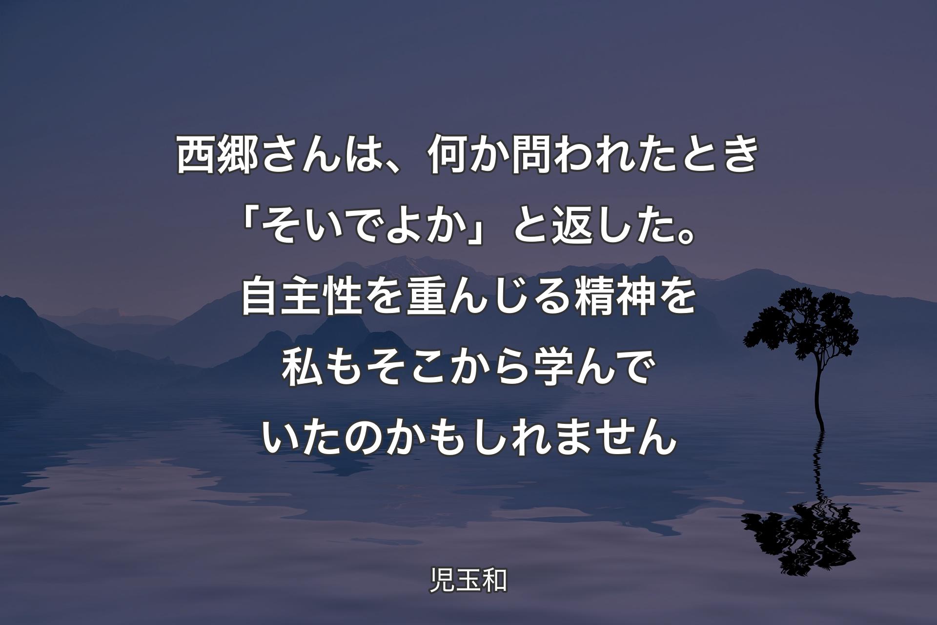 【背景4】西郷さんは、何か問われたとき「そいでよか」と返した。 自主性を重んじる精神を私もそこから学んでいたのかもしれません - 児玉和