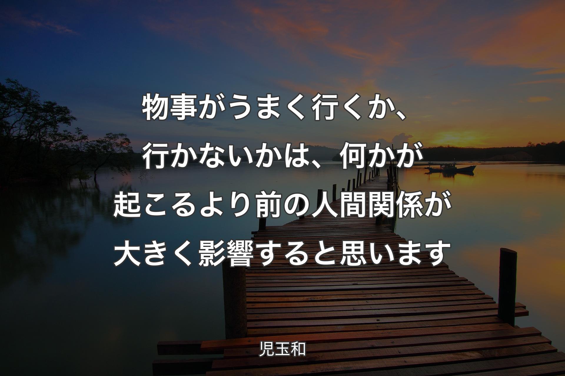 物事がうまく行くか、行かないかは、何かが起こるより前の人間関係が大きく影響すると思います - 児玉和