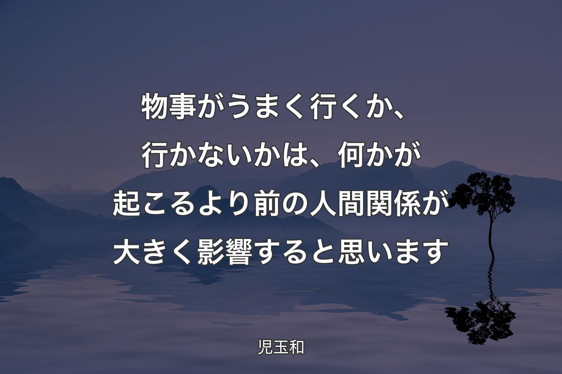 【背景4】物事がうまく行くか、行かないかは、何かが起こるより前の人間関係が大きく影響すると思います - 児玉和