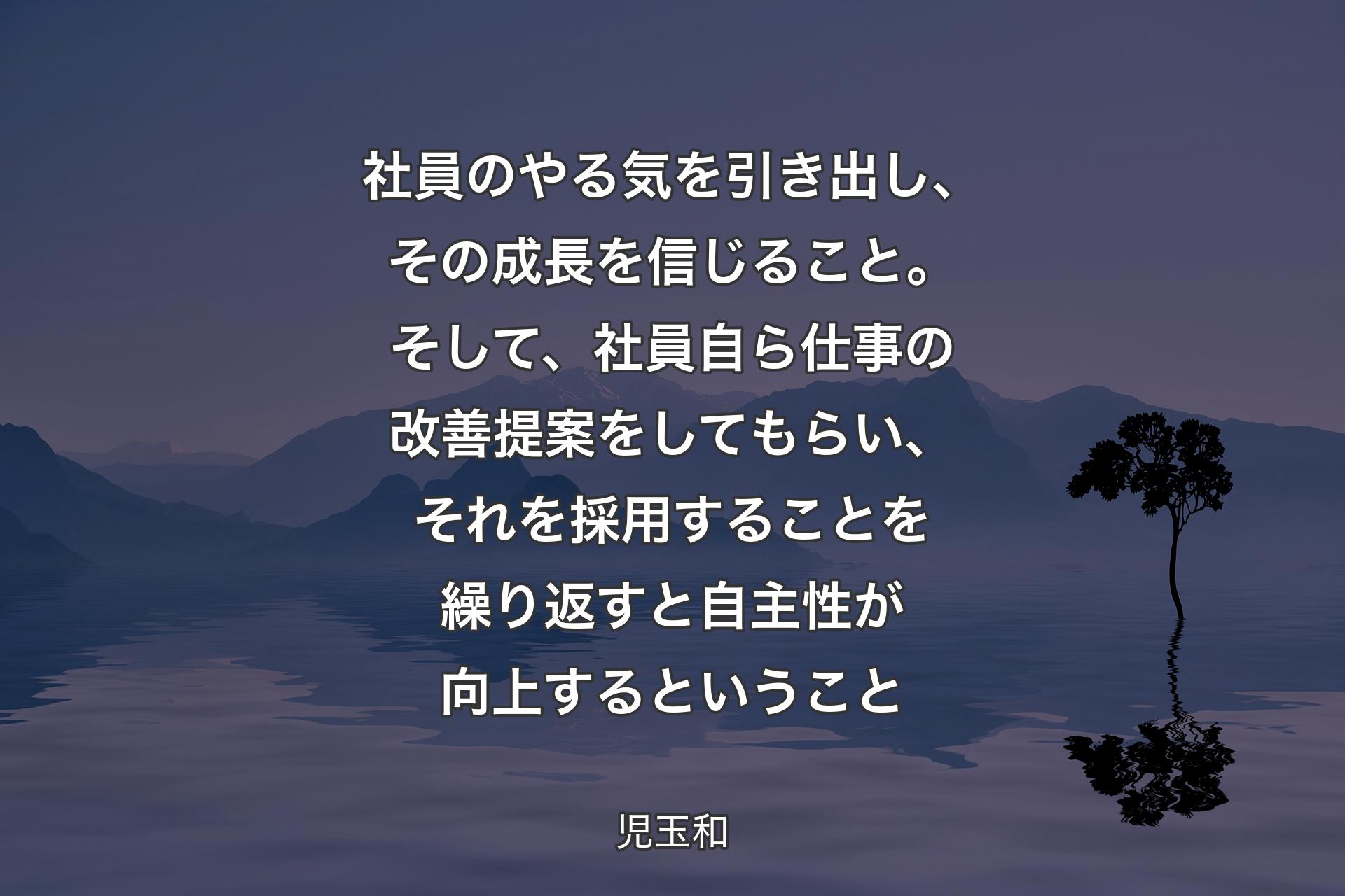 【背景4】社員のやる気を引き出し、その成長を信じること。そして、社員自ら仕事の改善提案をしてもらい、それを採用することを繰り返すと自主性が向上するということ - 児玉和