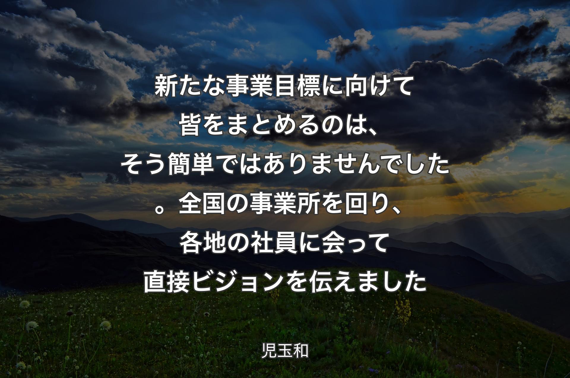 新たな事業目標に向けて皆をまとめるのは、そう簡単ではありませんでした。全国の事業所を回り、各地の社員に会って直接ビジョンを伝えました - 児玉和