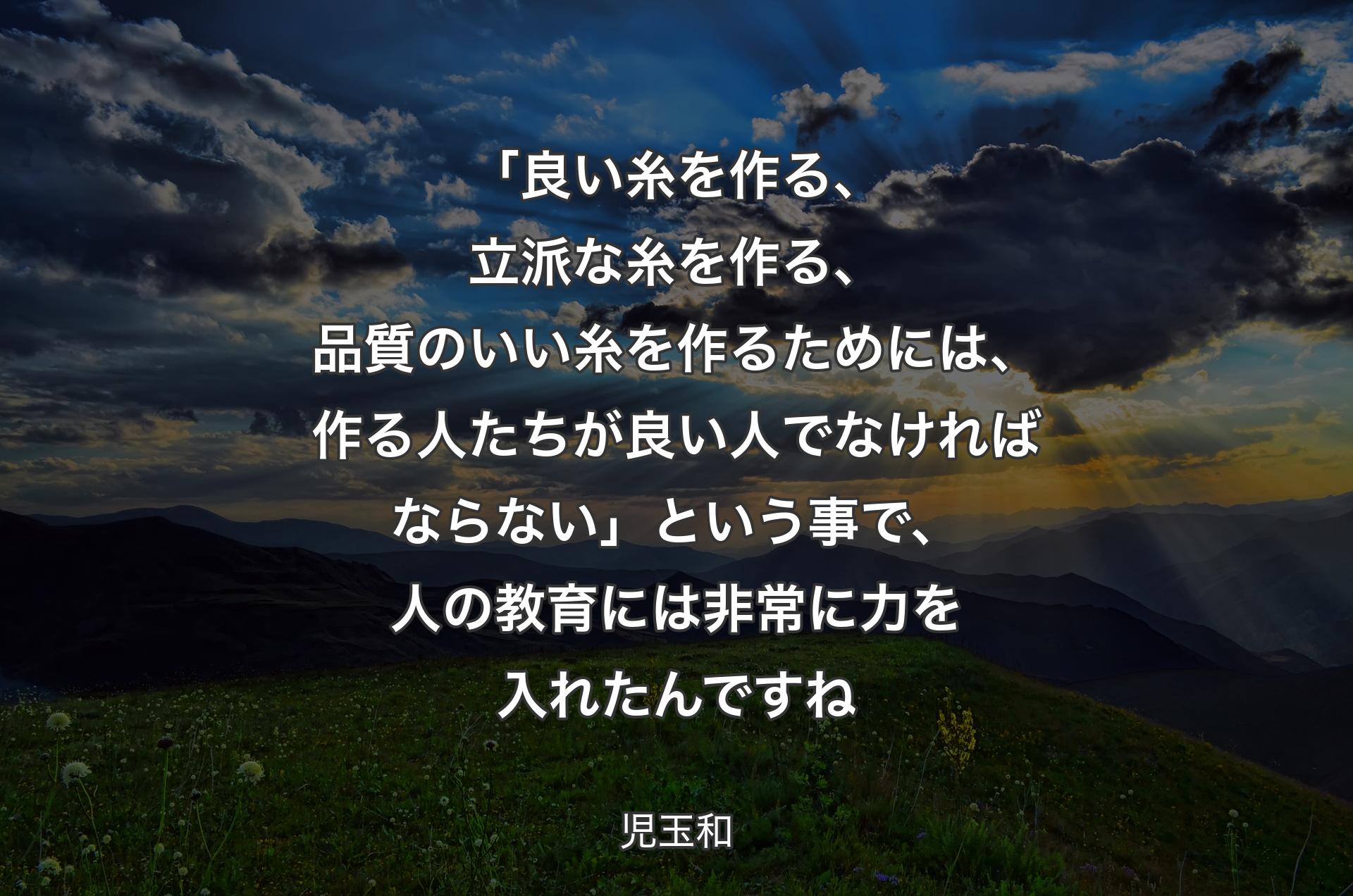 「良い糸を作る、立派な糸を作る、品質のいい糸を作るためには、作る人たちが良い人でなければならない」という事で、人の教育には非常に力を入れたんですね - 児玉和