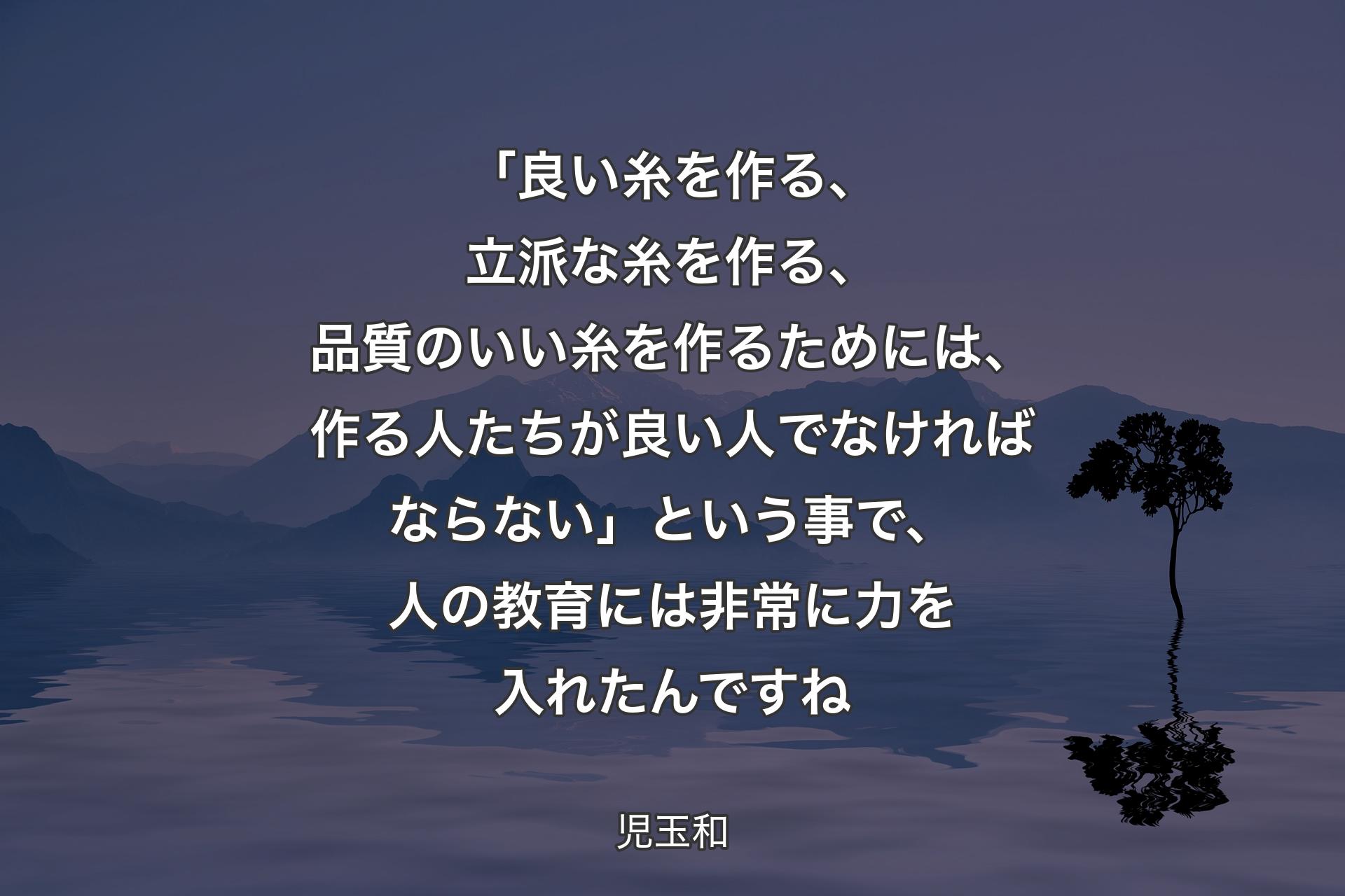 「良い糸を作る、立派な糸を作る、品質のいい糸を作るためには、作る人たちが良い人でなければならない」という事で、人の教育には非常に力を入れたんですね - 児玉和