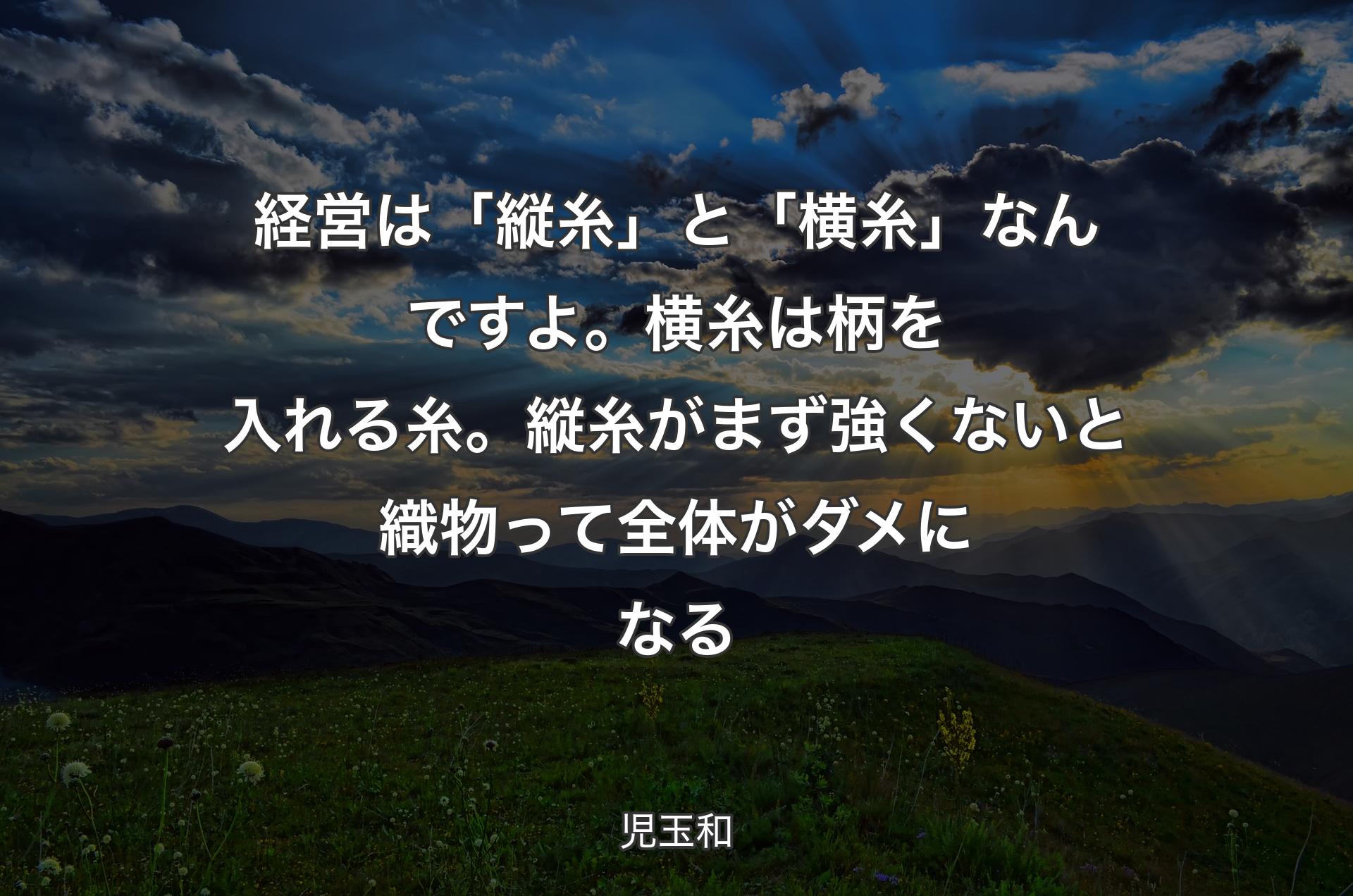 経営は「縦糸」と「横糸」なんですよ。横糸は柄を入れる糸。縦糸がまず強くないと織物って全体がダメになる - 児玉和