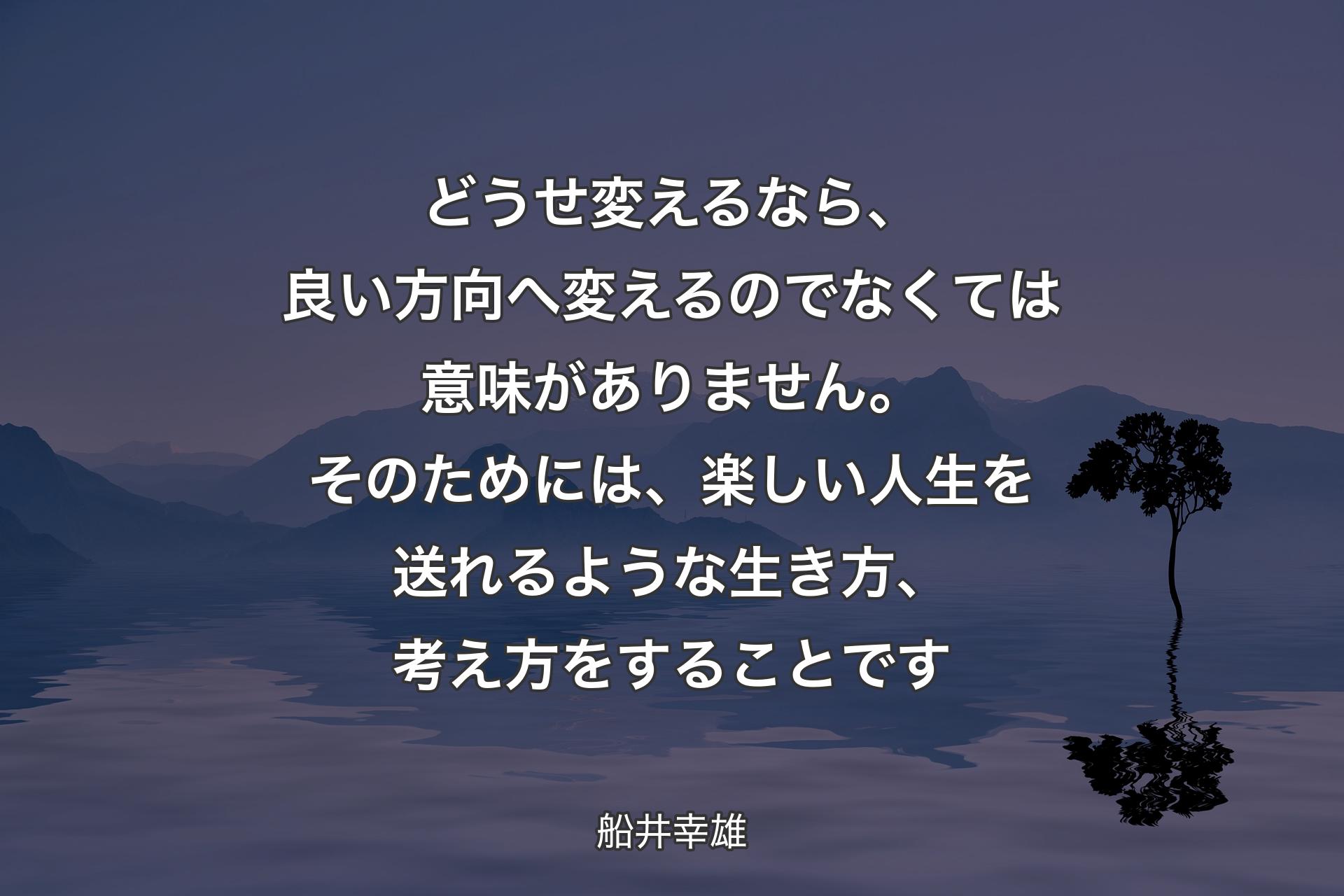 どうせ変えるなら、良い方向へ変えるのでなくては意味がありません。そのためには、楽しい人生を送れるような生き方、考え方をすることです - 船井幸雄