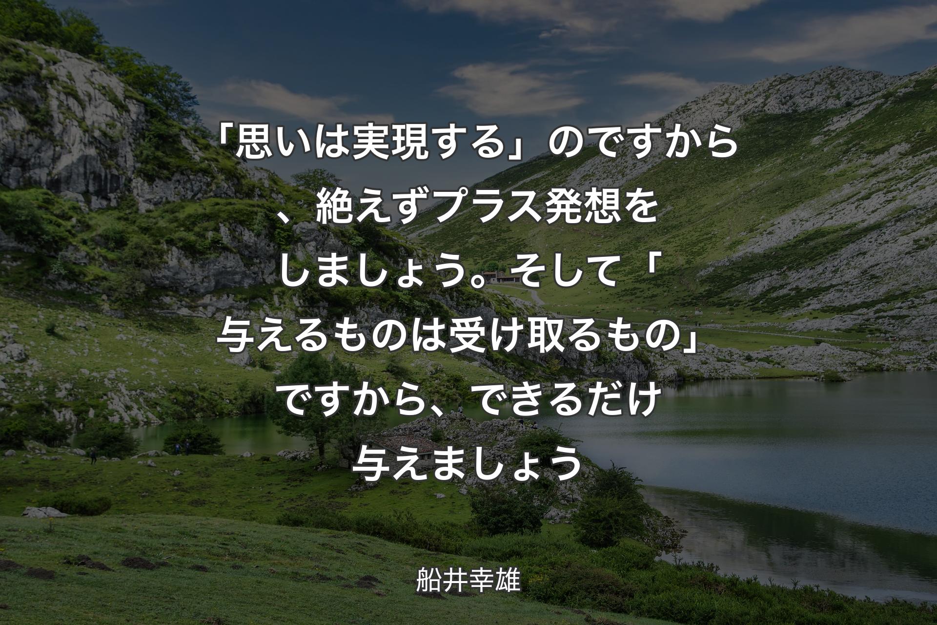 【背景1】「思いは実現する」のですから、絶えずプラス発想をしましょう。そして「与えるものは受け取るもの」ですから、できるだけ与えましょう - 船井幸雄