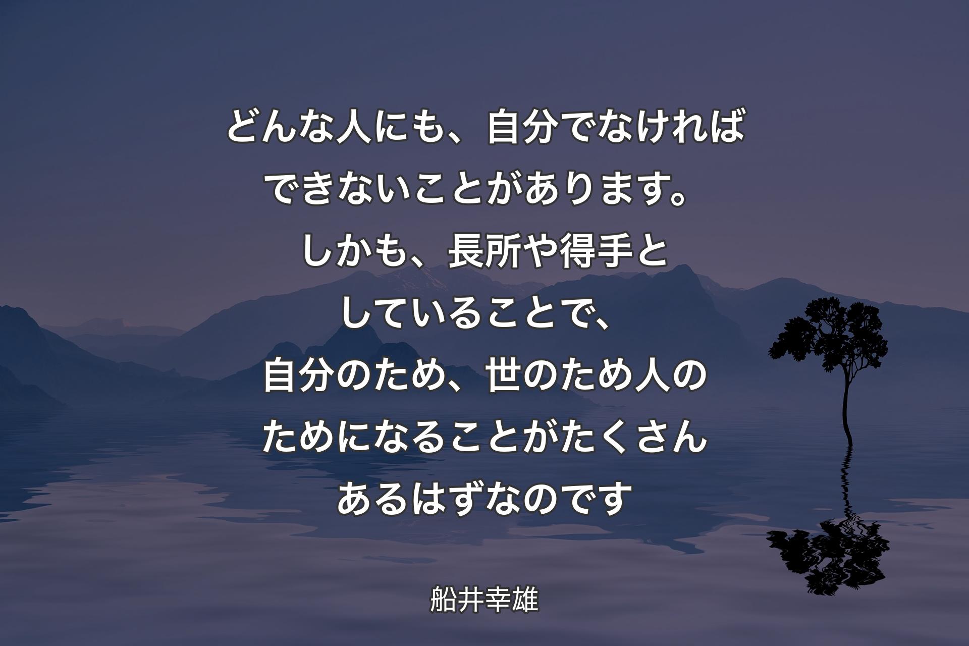 どんな人にも、自分でなければできないことがあります。しかも、長所や得手としていることで、自分のため、世のため人のためになることがたくさんあるはずなのです - 船井幸雄