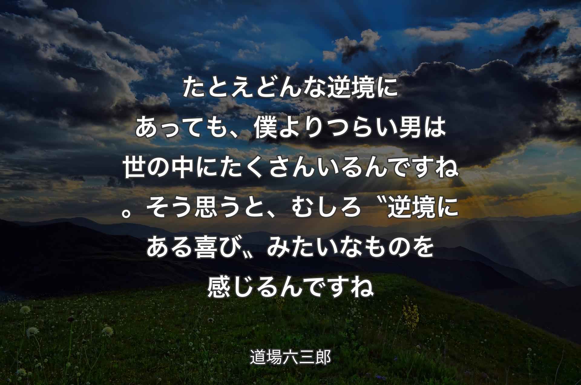 たとえどんな逆境にあっても、僕よりつらい男は世の中にたくさんいるんですね。そう思うと、むしろ〝逆境にある喜び〟みたいなものを感じるんですね - 道場六三郎