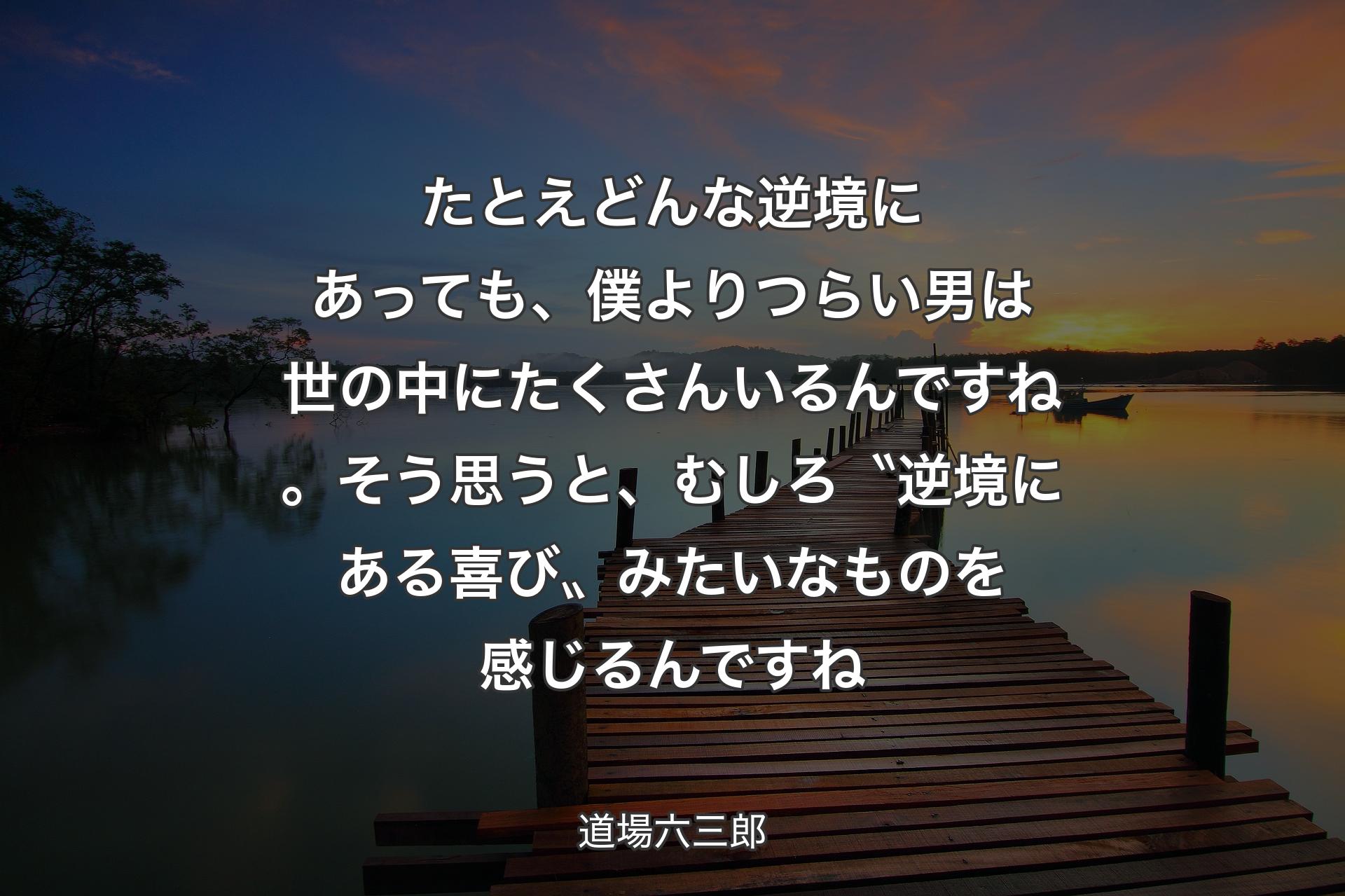 【背景3】たとえどんな逆境にあっても、僕よりつらい男は世の中にたくさんいるんですね。そう思うと、むしろ〝逆境にある喜び〟みたいなものを感じるんですね - 道場六三郎