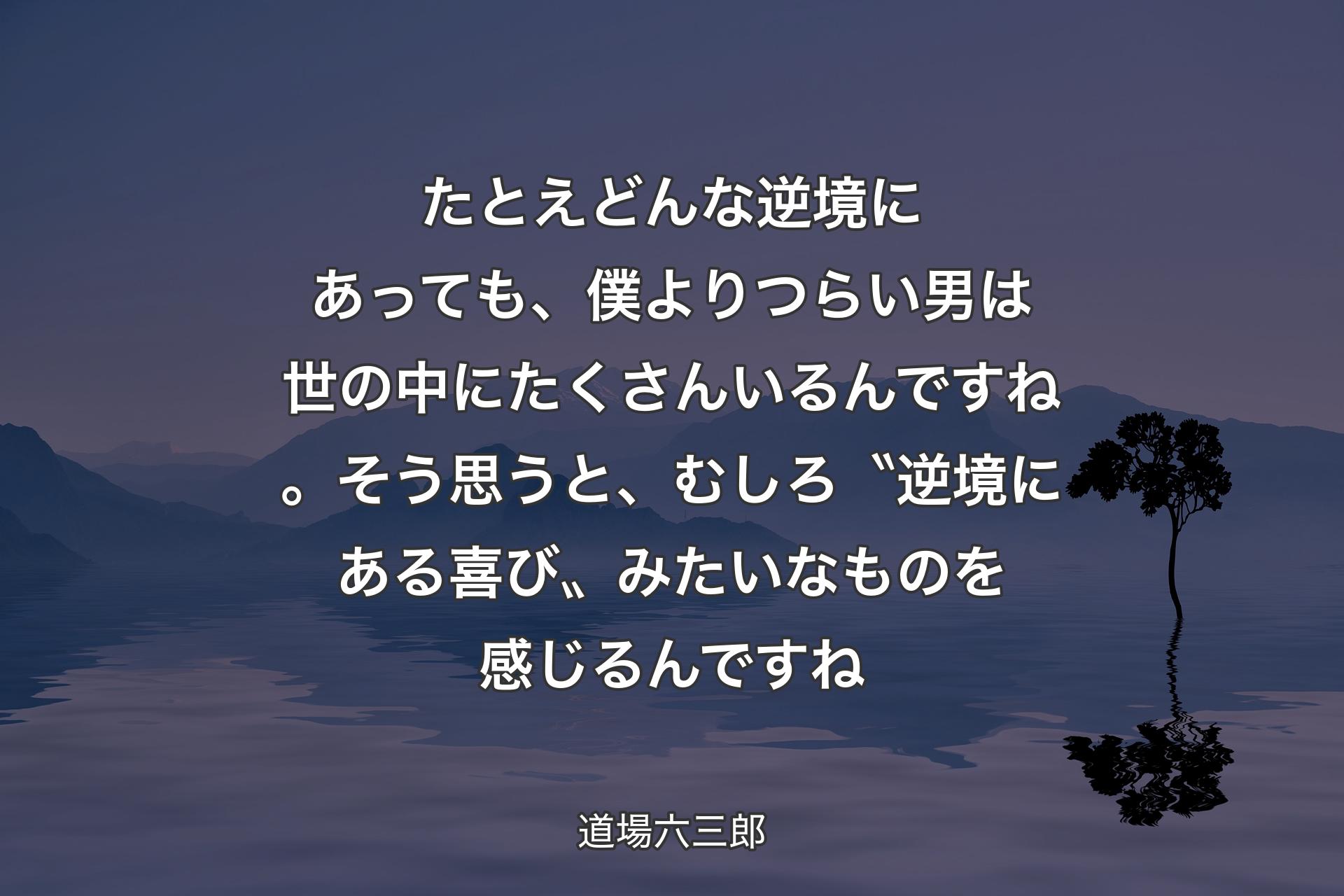 たとえどんな逆境にあっても、僕よりつらい男は世の中にたくさんいるんですね。そう思うと、むしろ〝逆境にある喜び〟みたいなものを感じるんですね - 道場六三郎