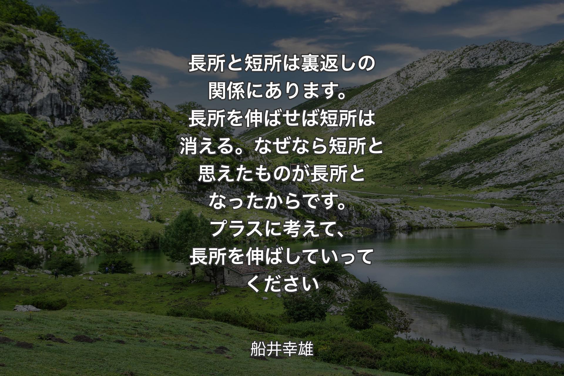 長所と短所は裏返しの関係にあります。長所を伸ばせば短所は消える。なぜなら短所と思えたものが長所となったからです。プラスに考えて、長所を伸ばしていってください - 船井幸雄