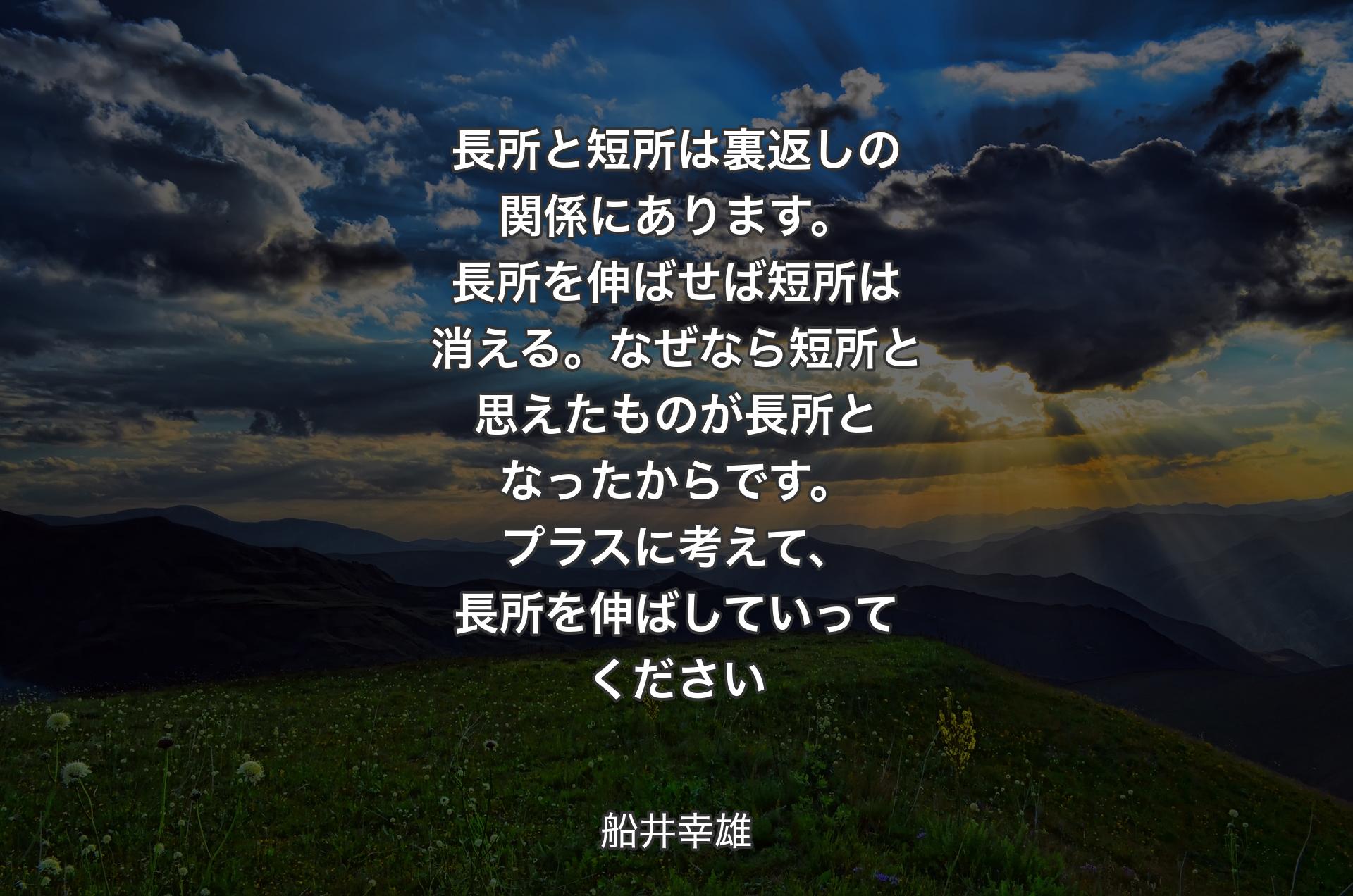 長所と短所は裏返しの関係にあります。長所を伸ばせば短所は消える。なぜなら短所と思えたものが長所となったからです。プラスに考えて、長所を伸ばしていってください - 船井幸雄