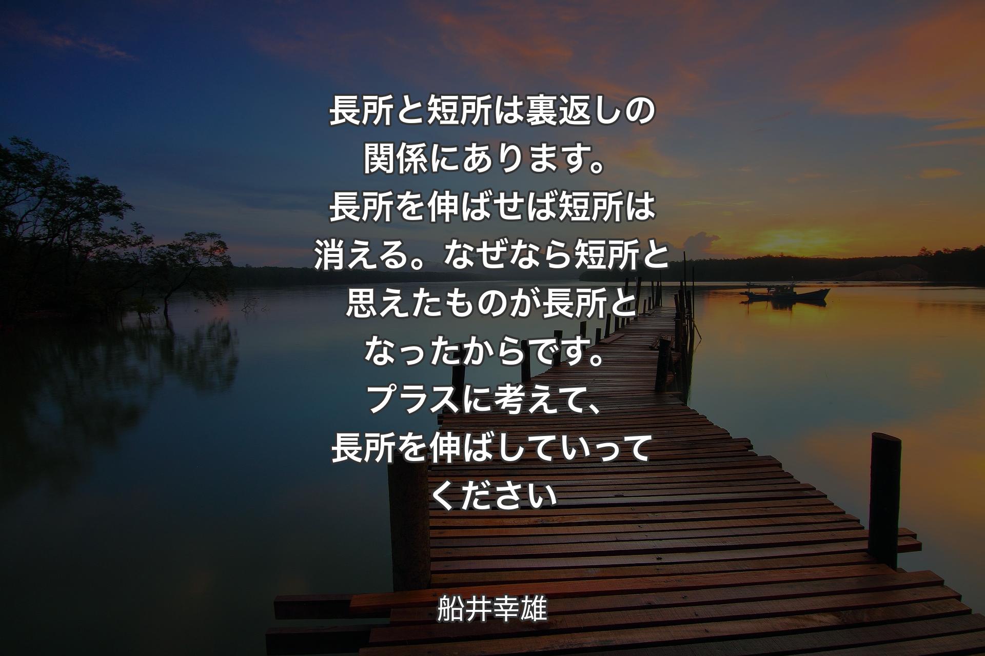 長所と短所は裏返しの関係にあります。長所を伸ばせば短所は消える。なぜなら短所と思えたものが長所となったからです。プラスに考えて、長所を伸ばしていってください - 船井幸雄