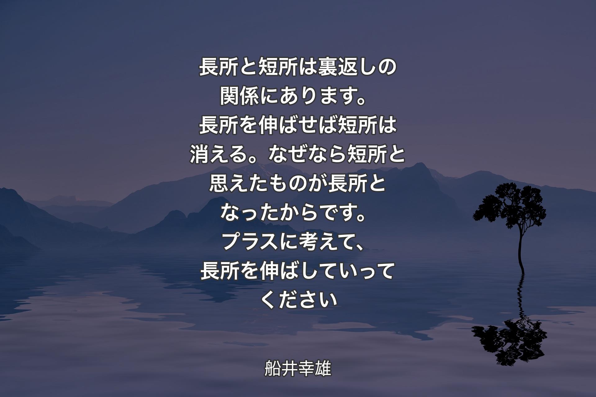 【背景4】長所と短所は裏返しの関係にあります。長所を伸ばせば短所は消える。なぜなら短所と思えたものが長所となったからです。プラスに考えて、長所を伸ばしていってください - 船井幸雄