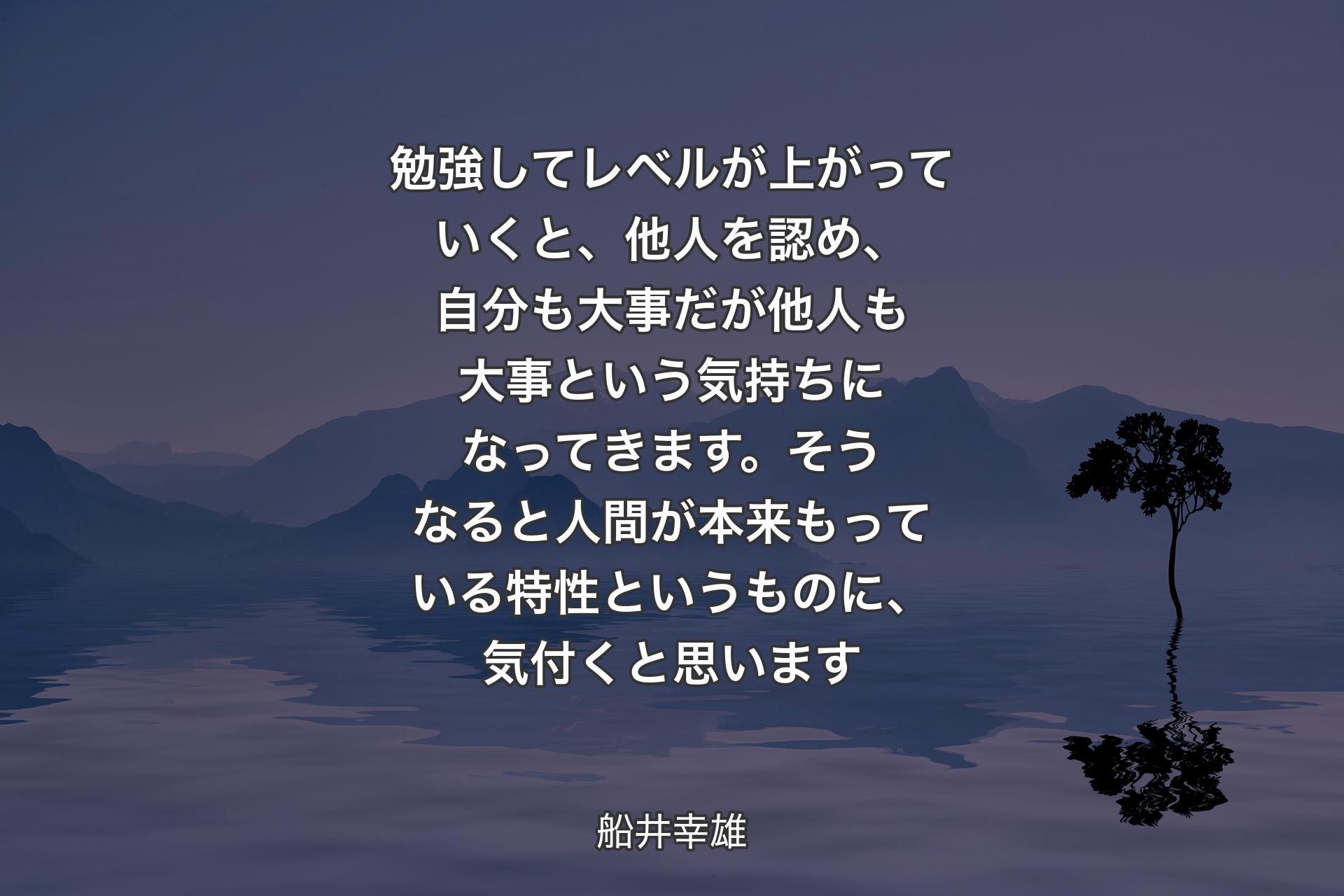 勉強してレベルが上がっていくと、他人を認め、自分も大事だが他人も大事という気持ちになってきます。そうなると人間が本来もっている特性というものに、気付くと思います - 船井幸雄