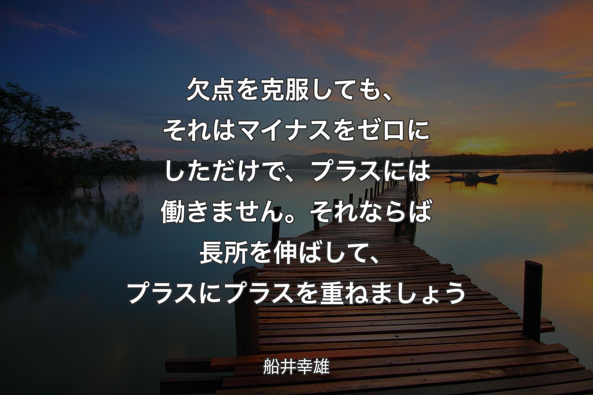 欠点を克服しても、それはマイナスをゼロにしただけで、プラスには働きません。それならば長所を伸ばして、プラスにプラスを重ねましょう - 船井幸雄