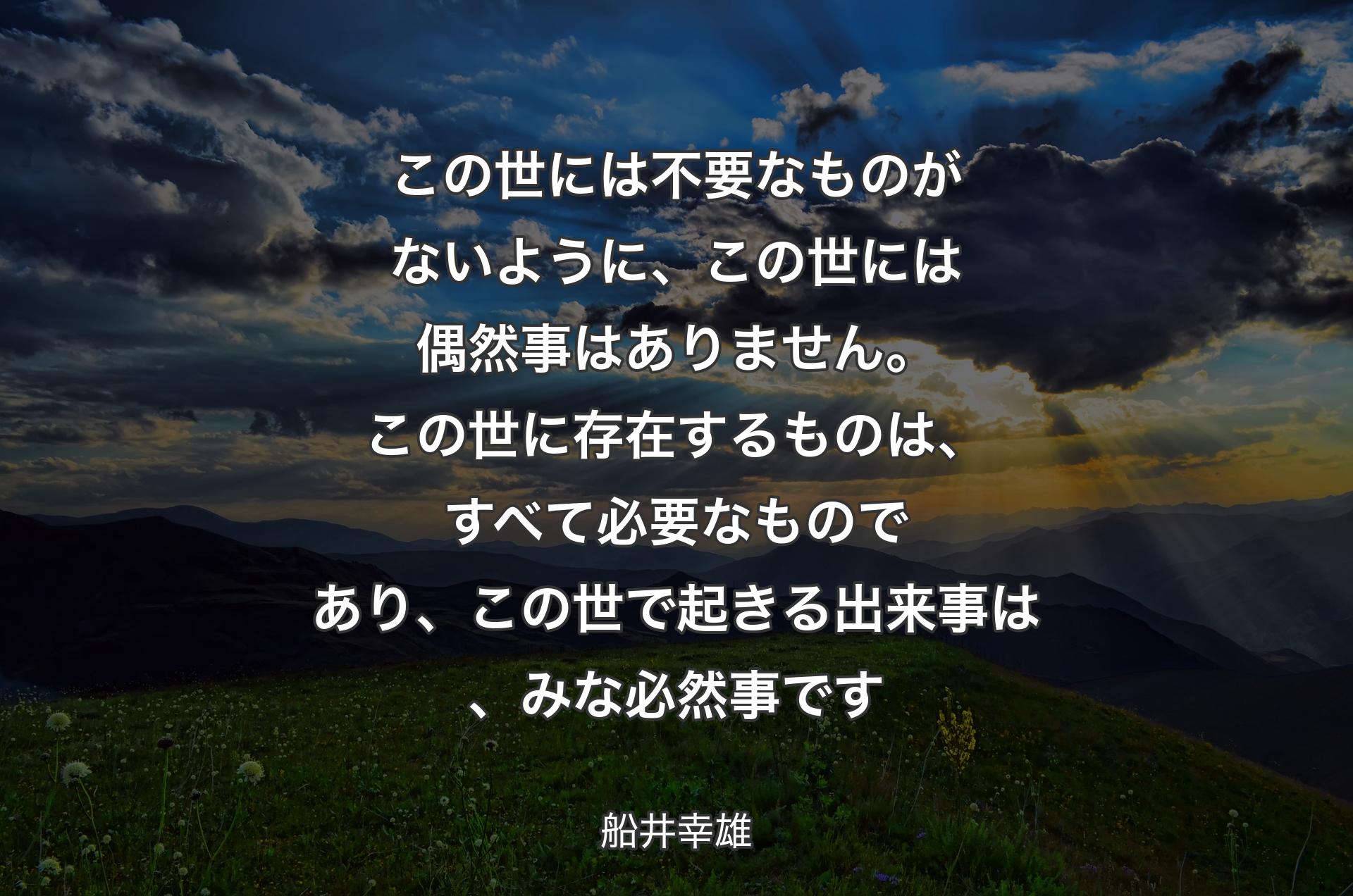 この世には不要なものがないように、この世には偶然事はありません。この世に存在するものは、すべて必要なものであり、この世で起きる出来事は、みな必然事です - 船井幸雄