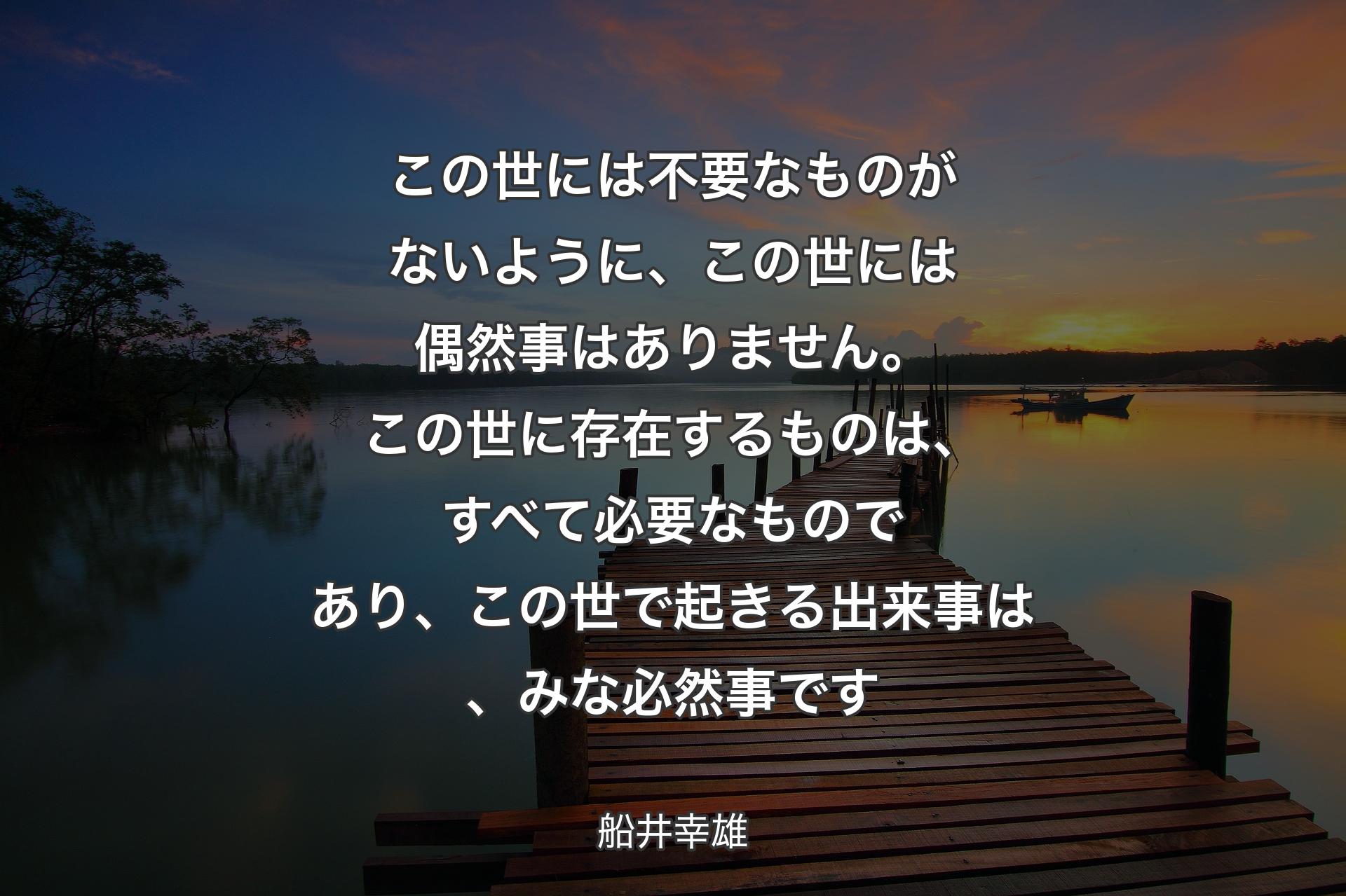 この世には不要なものがないように、この世には偶然事はありません。この世に存在するものは、すべて必要なものであり、この世で起きる出来事は、みな必然事です - 船井幸雄