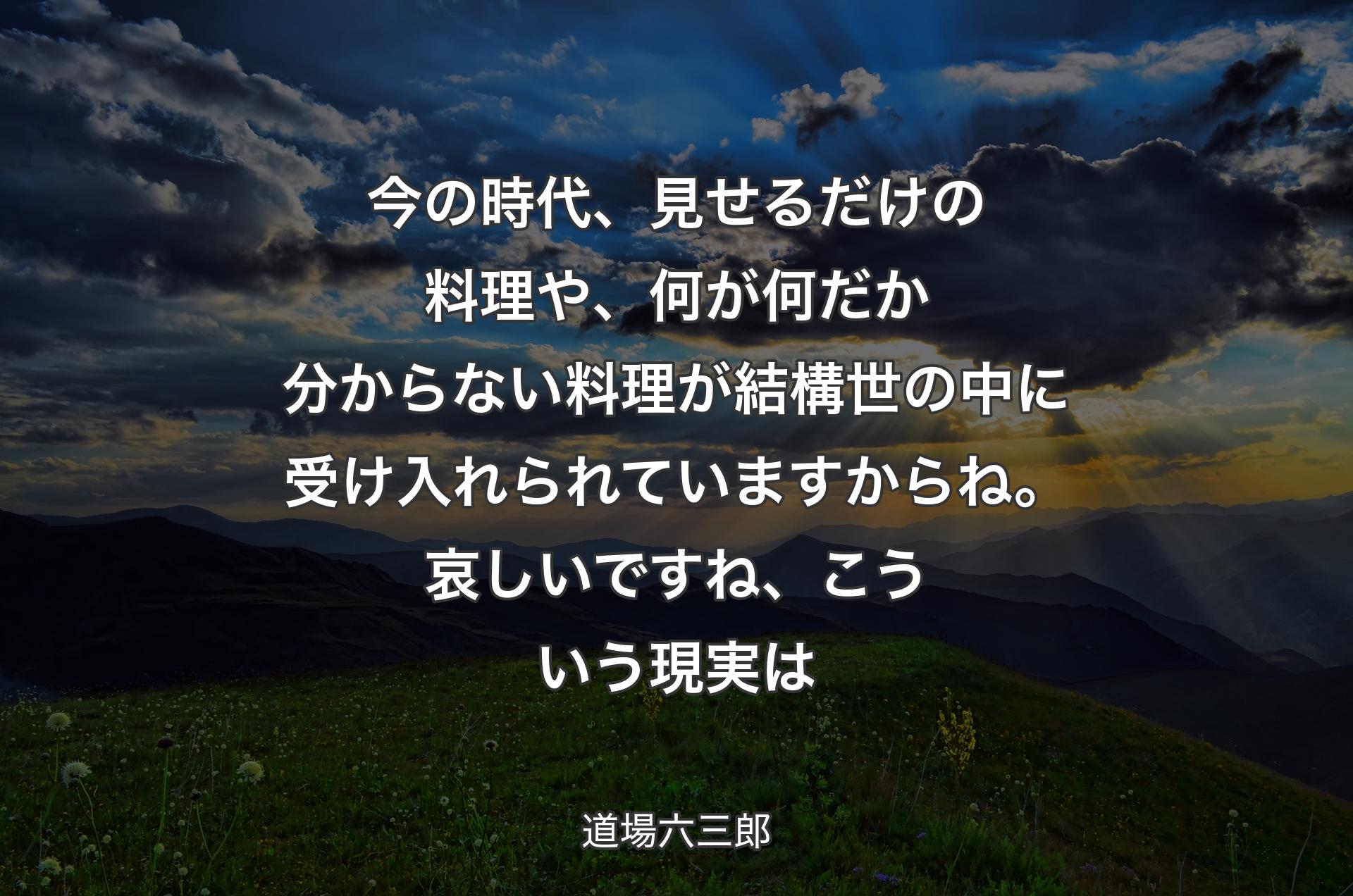 今の時代、見せるだけの料理や、何が何だか分からない料理が結構世の中に受け入れられていますからね。哀しいですね、こういう現実は - 道場六三郎