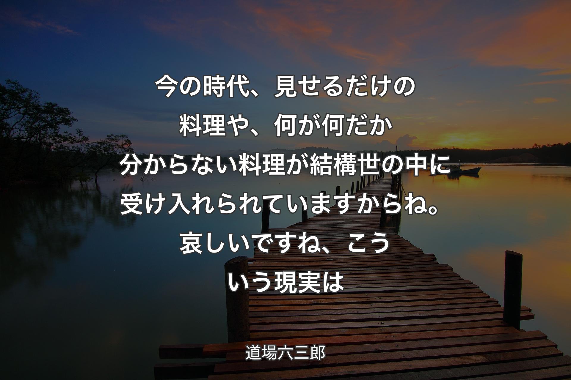 今の時代、見せるだけの料理や、何が何だか分からない料理が結構世の中に受け入れられていますからね。哀しいですね、こういう現実は - 道場六三郎