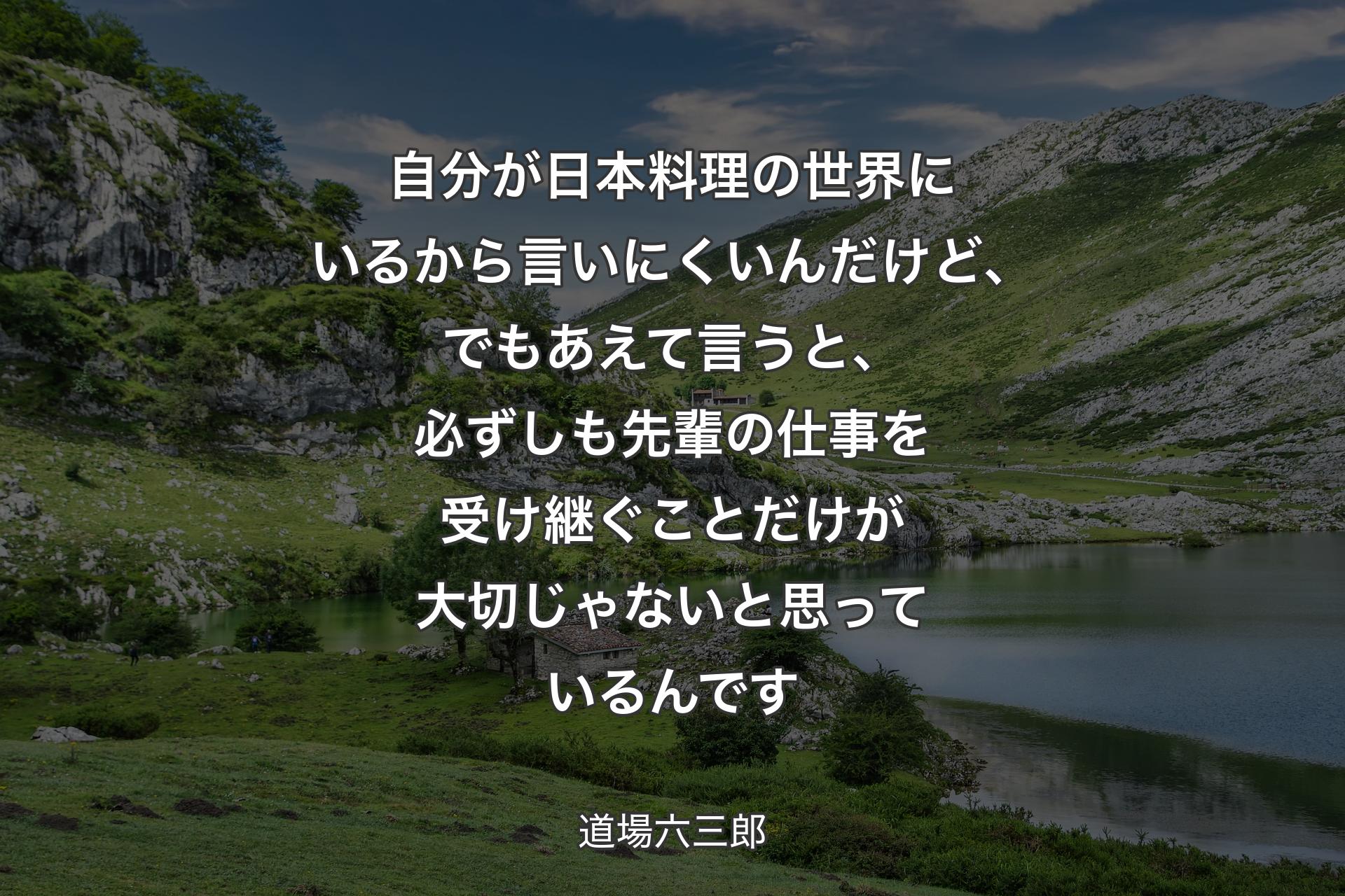 自分が日本料理の世界にいるから言いにくいんだけど、でもあえて言うと、必ずしも先輩の仕事を受け継ぐことだけが大切じゃないと思っているんです - 道場六三郎