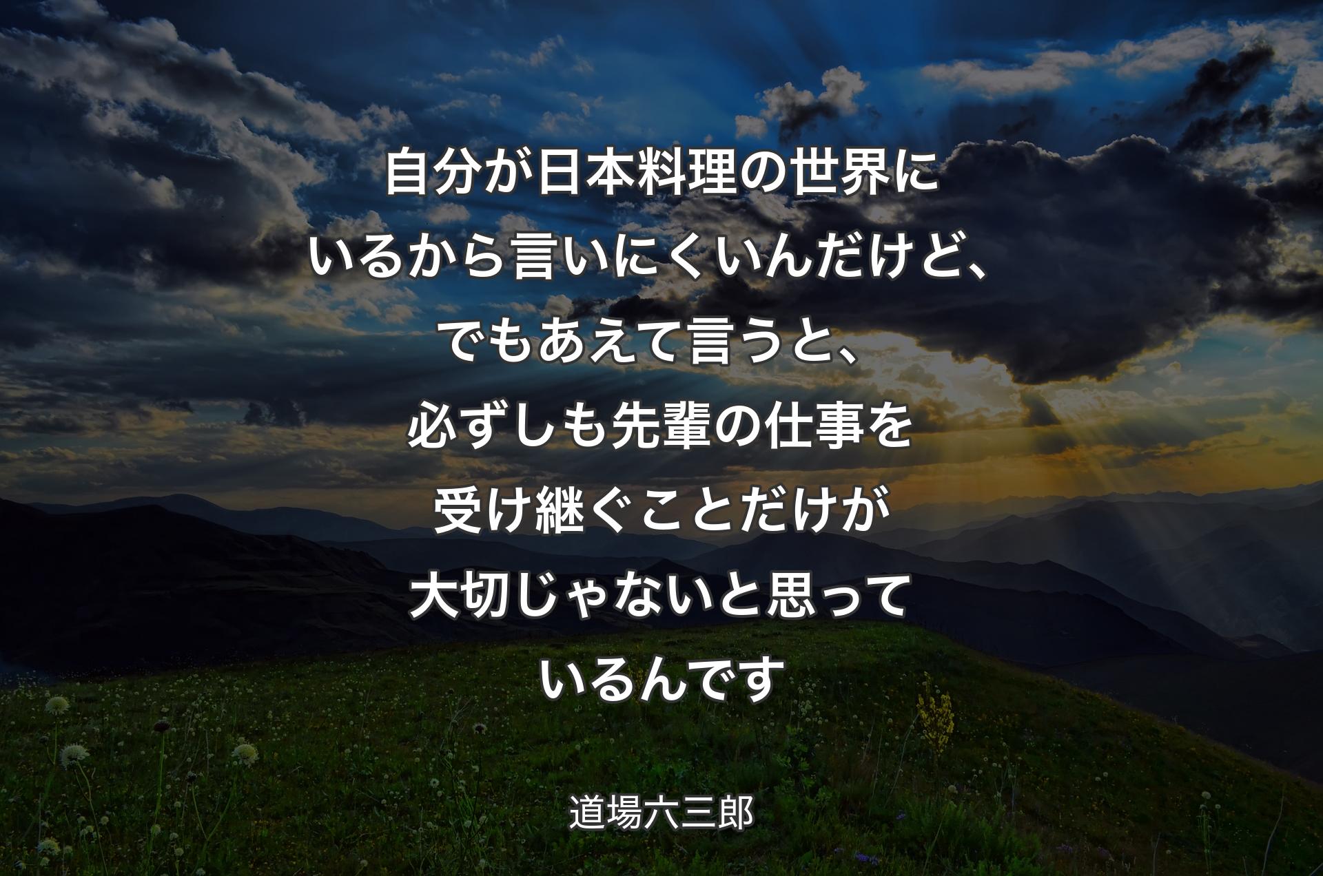 自分が日本料理の世界にいるから言いにくいんだけど、でもあえて言うと、必ずしも先輩の仕事を受け継ぐことだけが大切じゃないと思っているんです - 道場六三郎