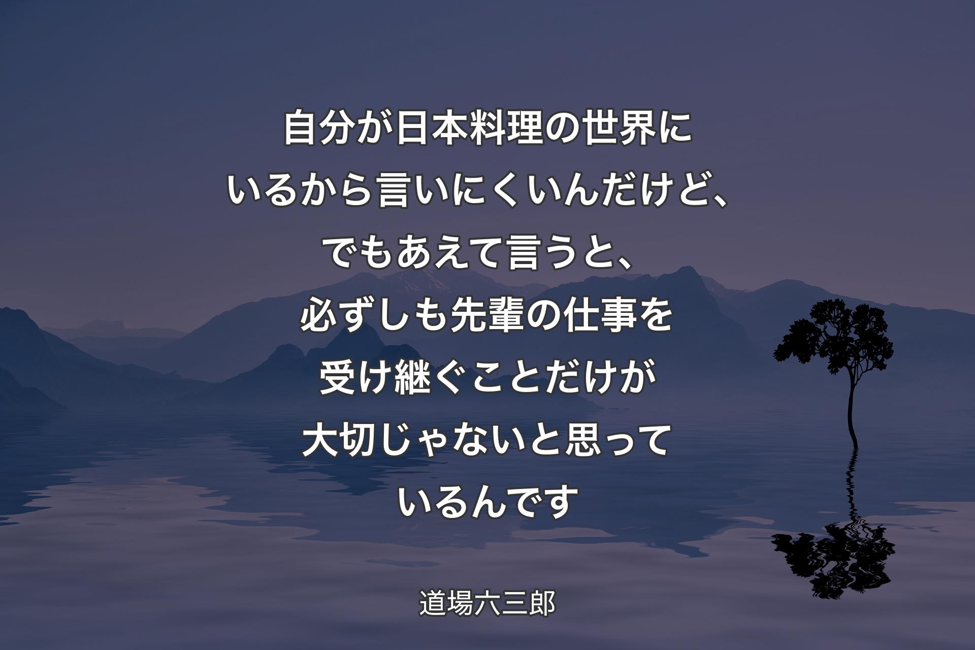 【背景4】自分が日本料理の世界にいるから言いにくいんだけど、でもあえて言うと、必ずしも先輩の仕事を受け継ぐことだけが大切じゃないと思っているんです - 道場六三郎