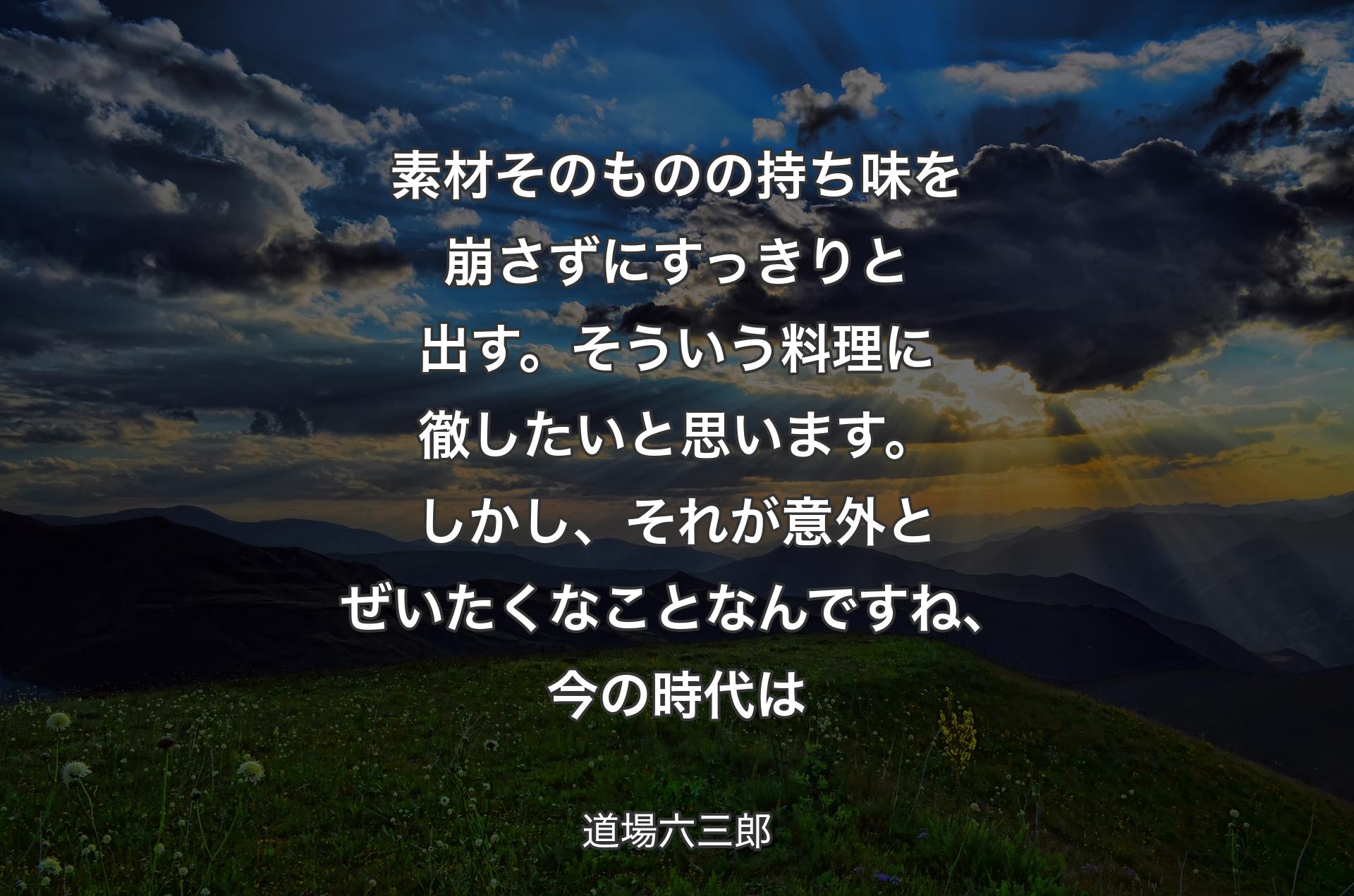 素材そのものの持ち味を崩さずにすっきりと出す。そういう料理に徹したいと思います。しかし、それが意外とぜいたくなことなんですね、今の時代は - 道場六三郎