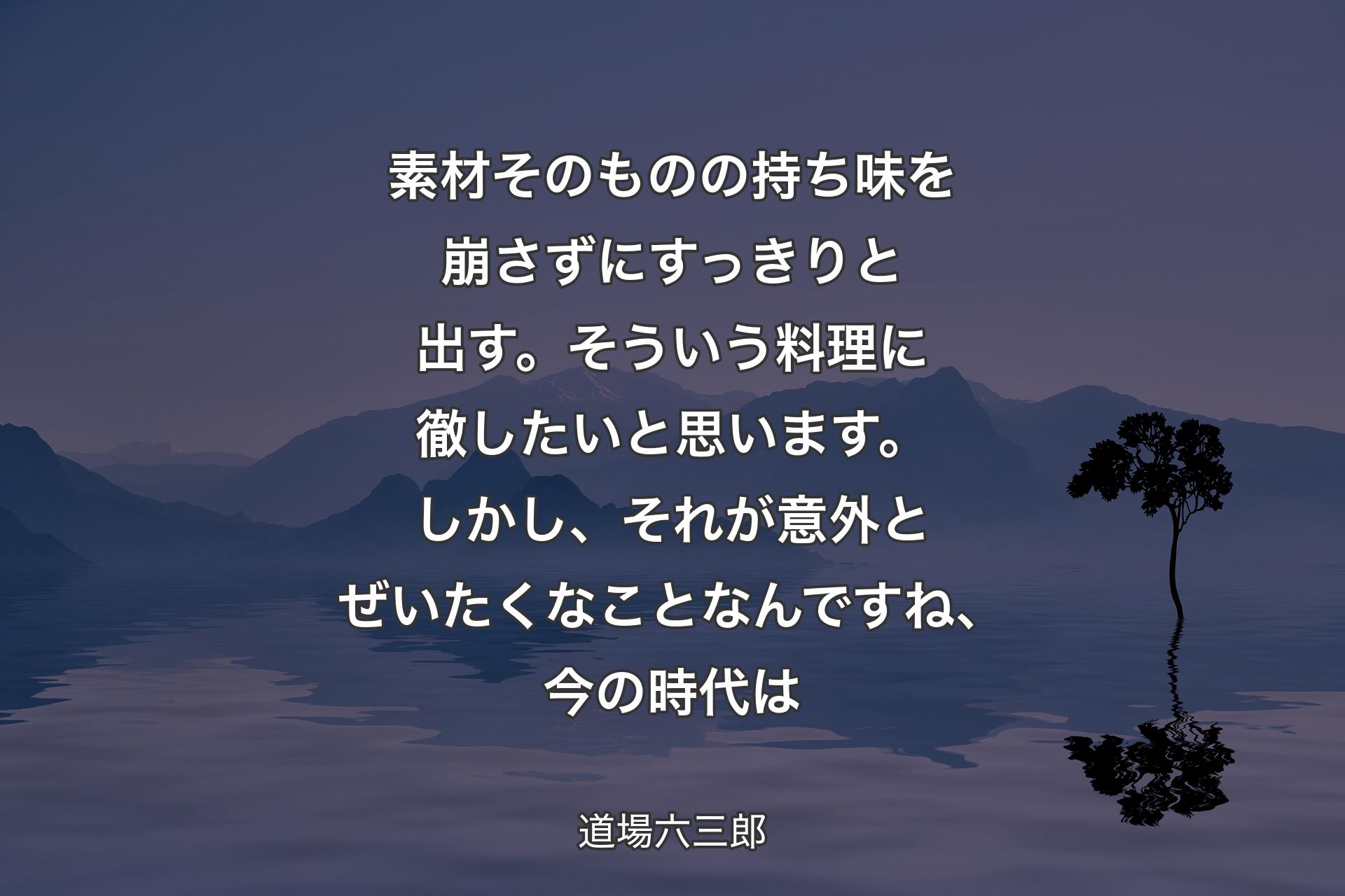 【背景4】素材そのものの持ち味を崩さずにすっきりと出す。そういう料理に徹したいと思います。しかし、それが意外とぜいたくなことなんですね、今の時代は - 道場六三郎