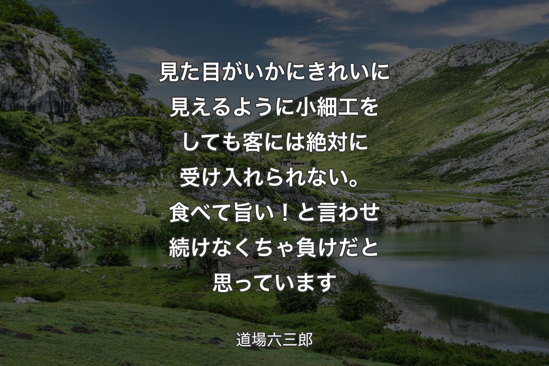 【背景1】見た目がいかにきれいに見えるように小細工をしても客には絶対に受け入れられない。食べて旨い！と言わせ続けなくちゃ負けだと思っています - 道場六三郎