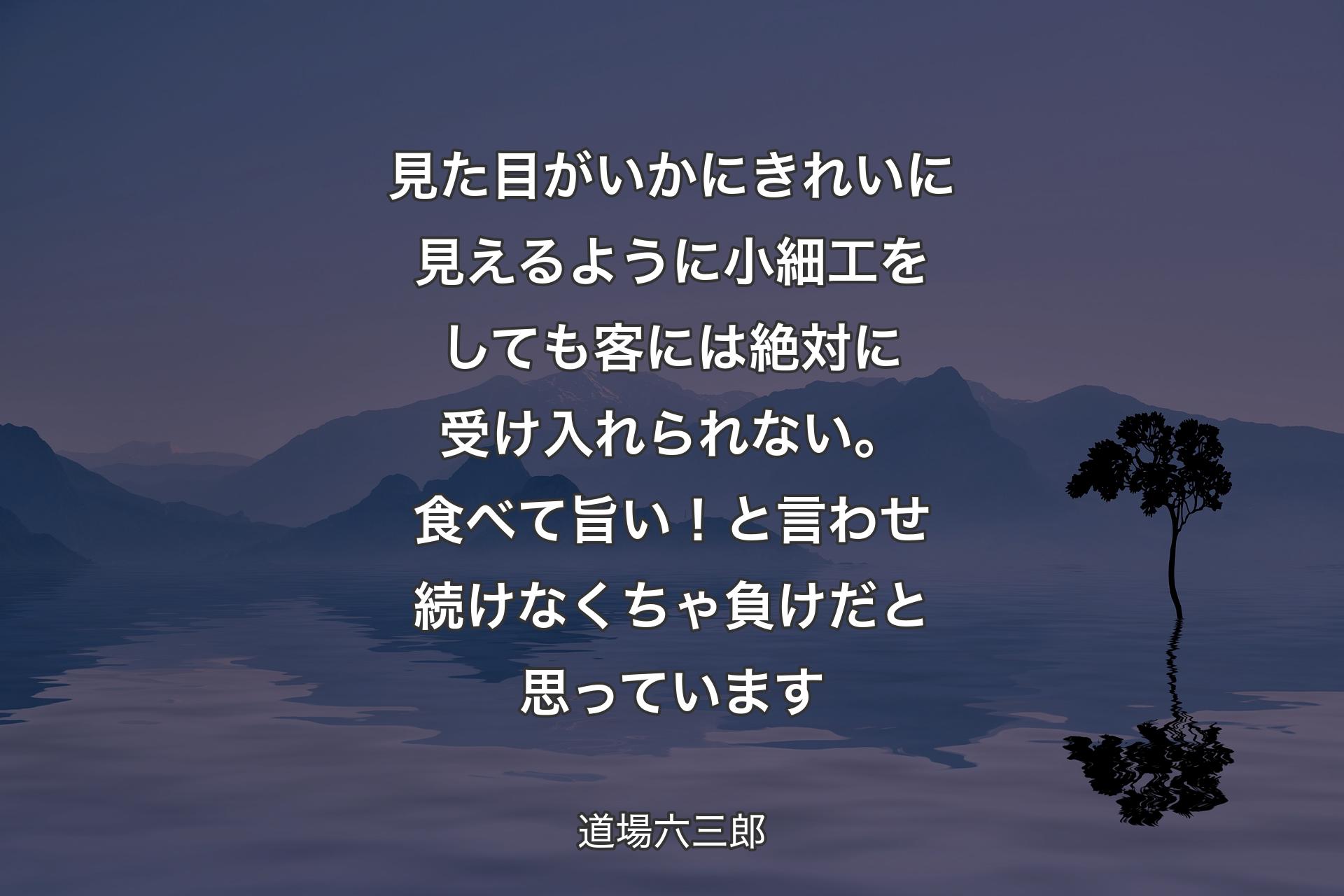 【背景4】見た目がいかにきれいに見えるように小細工をしても客には絶対に受け入れられない。食べて旨い！と言わせ続けなくちゃ負けだと思っています - 道場六三郎