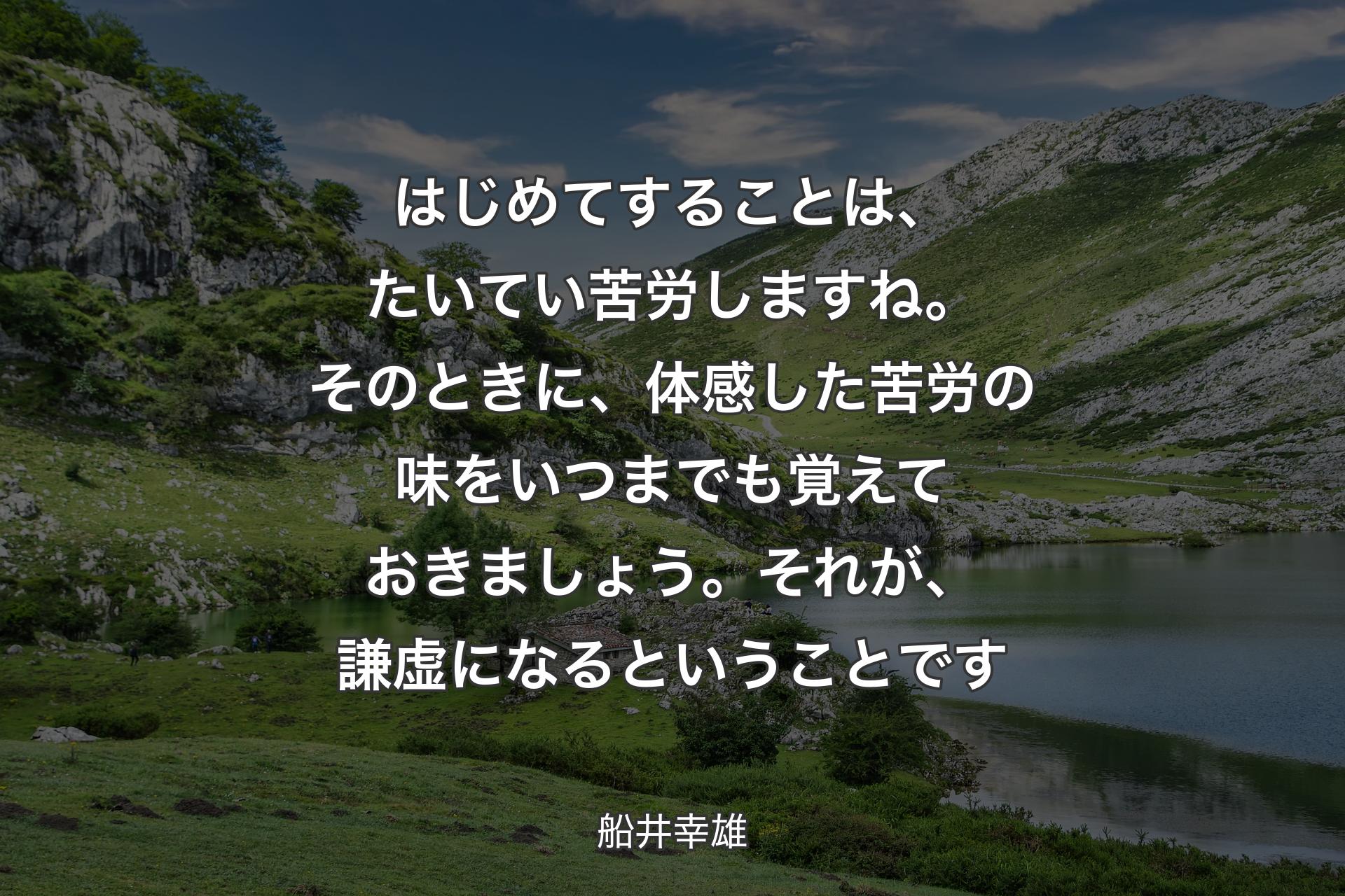 【背景1】はじめてすることは、たいてい苦労しますね。そのときに、体感した苦労の味をいつまでも覚えておきましょう。それが、謙虚になるということです - 船井幸雄